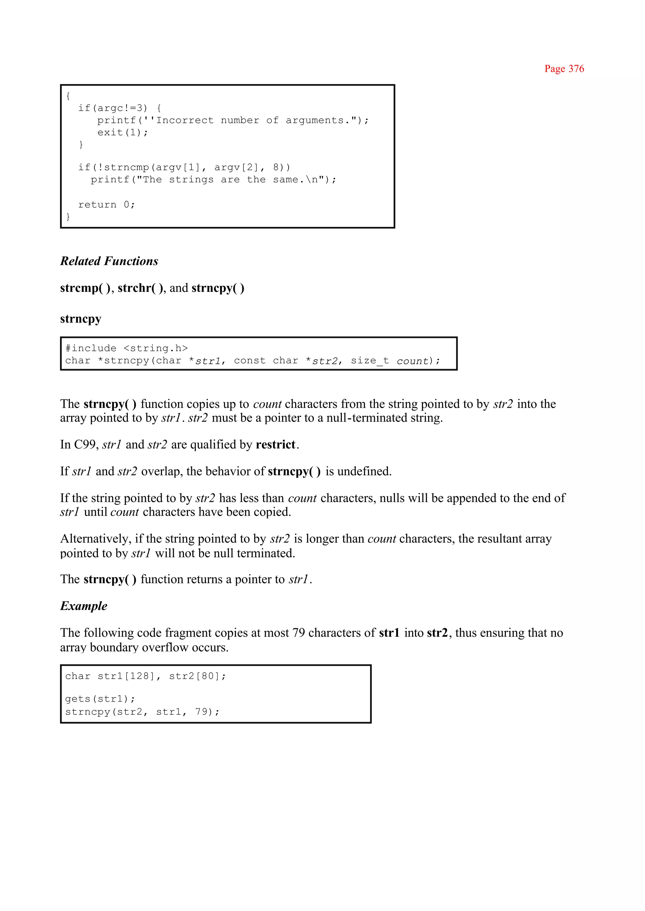 Page 376

{
    if(argc!=3) {
       printf(''Incorrect number of arguments.");
       exit(1);
    }

    if(!strncmp(argv[1], argv[2], 8))
      printf("The strings are the same.n");

    return 0;
}



Related Functions

strcmp( ), strchr( ), and strncpy( )

strncpy

#include <string.h>
char *strncpy(char *str1, const char *str2, size_t count);



The strncpy( ) function copies up to count characters from the string pointed to by str2 into the
array pointed to by str1. str2 must be a pointer to a null-terminated string.

In C99, str1 and str2 are qualified by restrict.

If str1 and str2 overlap, the behavior of strncpy( ) is undefined.

If the string pointed to by str2 has less than count characters, nulls will be appended to the end of
str1 until count characters have been copied.

Alternatively, if the string pointed to by str2 is longer than count characters, the resultant array
pointed to by str1 will not be null terminated.

The strncpy( ) function returns a pointer to str1.

Example

The following code fragment copies at most 79 characters of str1 into str2, thus ensuring that no
array boundary overflow occurs.

char str1[128], str2[80];

gets(str1);
strncpy(str2, str1, 79);
 