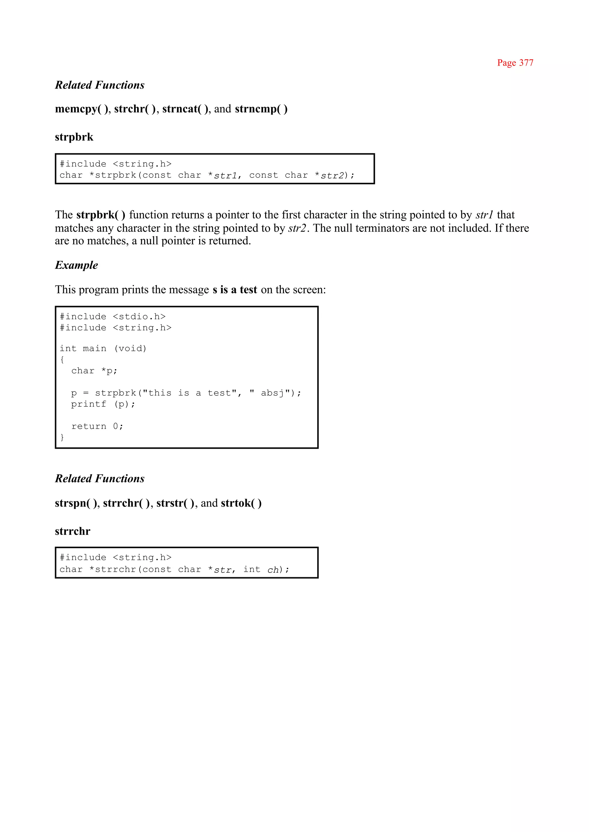 Page 377

Related Functions

memcpy( ), strchr( ), strncat( ), and strncmp( )

strpbrk

 #include <string.h>
 char *strpbrk(const char *str1, const char *str2);



The strpbrk( ) function returns a pointer to the first character in the string pointed to by str1 that
matches any character in the string pointed to by str2. The null terminators are not included. If there
are no matches, a null pointer is returned.

Example

This program prints the message s is a test on the screen:

 #include <stdio.h>
 #include <string.h>

 int main (void)
 {
   char *p;

     p = strpbrk("this is a test", " absj");
     printf (p);

     return 0;
 }



Related Functions

strspn( ), strrchr( ), strstr( ), and strtok( )

strrchr

 #include <string.h>
 char *strrchr(const char *str, int ch);
 