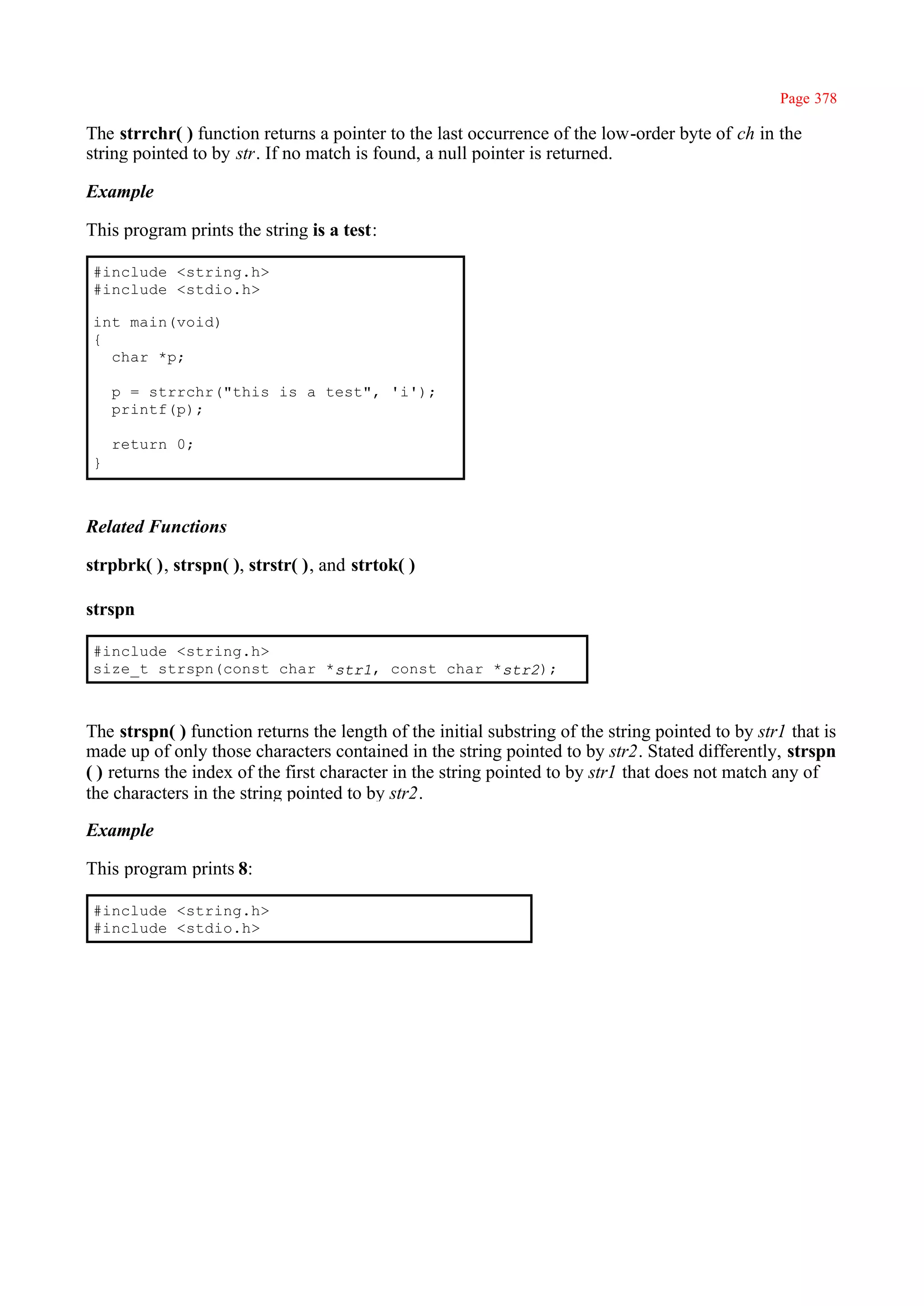 Page 378

The strrchr( ) function returns a pointer to the last occurrence of the low-order byte of ch in the
string pointed to by str. If no match is found, a null pointer is returned.

Example

This program prints the string is a test:

#include <string.h>
#include <stdio.h>

int main(void)
{
  char *p;

    p = strrchr("this is a test", 'i');
    printf(p);

    return 0;
}



Related Functions

strpbrk( ), strspn( ), strstr( ), and strtok( )

strspn

#include <string.h>
size_t strspn(const char *str1, const char *str2);



The strspn( ) function returns the length of the initial substring of the string pointed to by str1 that is
made up of only those characters contained in the string pointed to by str2. Stated differently, strspn
( ) returns the index of the first character in the string pointed to by str1 that does not match any of
the characters in the string pointed to by str2.

Example

This program prints 8:

#include <string.h>
#include <stdio.h>
 