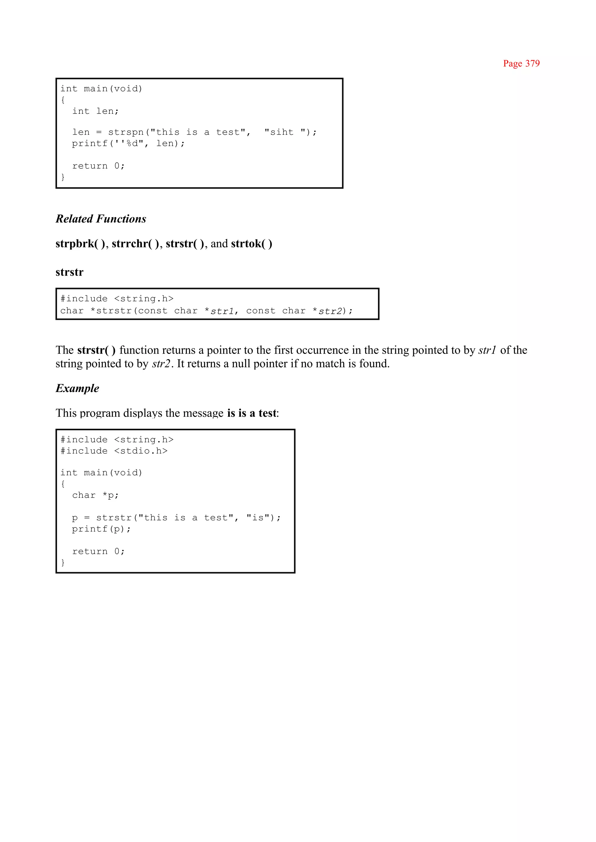 Page 379

int main(void)
{
  int len;

    len = strspn("this is a test",            "siht ");
    printf(''%d", len);

    return 0;
}



Related Functions

strpbrk( ), strrchr( ), strstr( ), and strtok( )

strstr

#include <string.h>
char *strstr(const char *str1, const char *str2);



The strstr( ) function returns a pointer to the first occurrence in the string pointed to by str1 of the
string pointed to by str2. It returns a null pointer if no match is found.

Example

This program displays the message is is a test:

#include <string.h>
#include <stdio.h>

int main(void)
{
  char *p;

    p = strstr("this is a test", "is");
    printf(p);

    return 0;
}
 