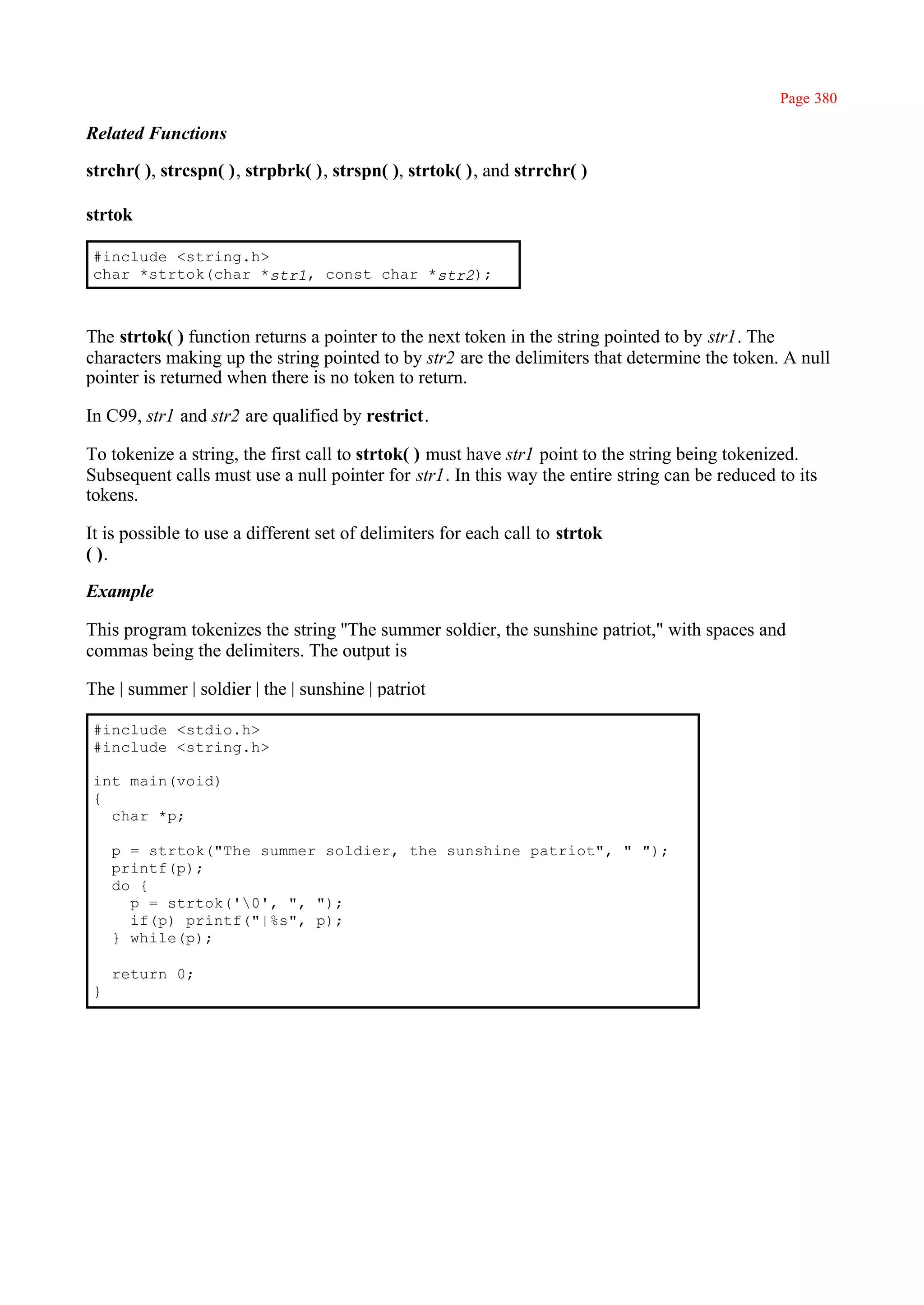 Page 380

Related Functions

strchr( ), strcspn( ), strpbrk( ), strspn( ), strtok( ), and strrchr( )

strtok

 #include <string.h>
 char *strtok(char *str1, const char *str2);



The strtok( ) function returns a pointer to the next token in the string pointed to by str1. The
characters making up the string pointed to by str2 are the delimiters that determine the token. A null
pointer is returned when there is no token to return.

In C99, str1 and str2 are qualified by restrict.

To tokenize a string, the first call to strtok( ) must have str1 point to the string being tokenized.
Subsequent calls must use a null pointer for str1. In this way the entire string can be reduced to its
tokens.

It is possible to use a different set of delimiters for each call to strtok
( ).

Example

This program tokenizes the string ''The summer soldier, the sunshine patriot," with spaces and
commas being the delimiters. The output is

The | summer | soldier | the | sunshine | patriot

 #include <stdio.h>
 #include <string.h>

 int main(void)
 {
   char *p;

     p = strtok("The summer soldier, the sunshine patriot", " ");
     printf(p);
     do {
       p = strtok('0', ", ");
       if(p) printf("|%s", p);
     } while(p);

     return 0;
 }
 