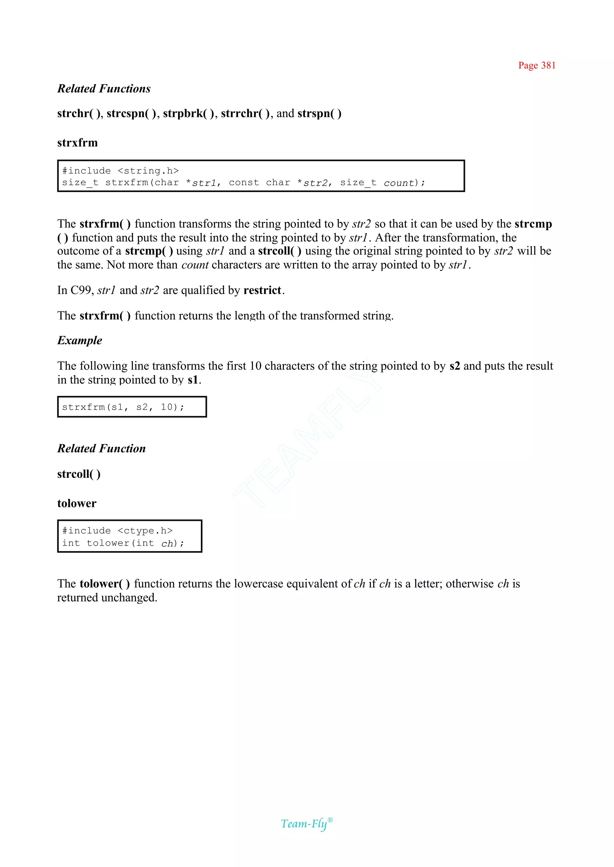 Page 381

Related Functions

strchr( ), strcspn( ), strpbrk( ), strrchr( ), and strspn( )

strxfrm

 #include <string.h>
 size_t strxfrm(char *str1, const char *str2, size_t count);



The strxfrm( ) function transforms the string pointed to by str2 so that it can be used by the strcmp
( ) function and puts the result into the string pointed to by str1. After the transformation, the
outcome of a strcmp( ) using str1 and a strcoll( ) using the original string pointed to by str2 will be
the same. Not more than count characters are written to the array pointed to by str1.

In C99, str1 and str2 are qualified by restrict.

The strxfrm( ) function returns the length of the transformed string.

Example

The following line transforms the first 10 characters of the string pointed to by s2 and puts the result
in the string pointed to by s1.
                                            Y
                                          FL
 strxfrm(s1, s2, 10);
                                        AM


Related Function

strcoll( )
                                TE




tolower

 #include <ctype.h>
 int tolower(int ch);



The tolower( ) function returns the lowercase equivalent of ch if ch is a letter; otherwise ch is
returned unchanged.




                                               Team-Fly®
 