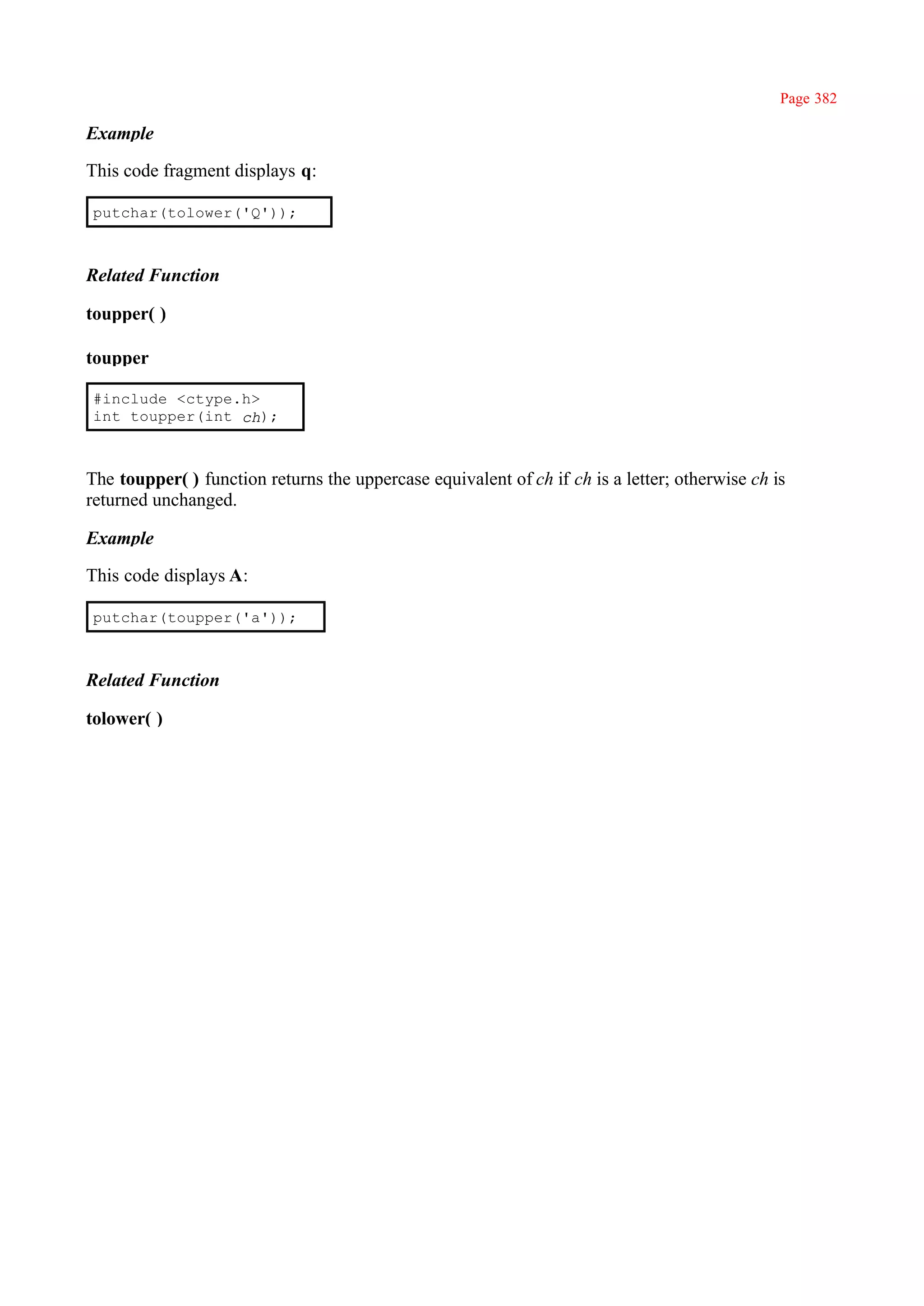 Page 382

Example

This code fragment displays q:

putchar(tolower('Q'));



Related Function

toupper( )

toupper

#include <ctype.h>
int toupper(int ch);



The toupper( ) function returns the uppercase equivalent of ch if ch is a letter; otherwise ch is
returned unchanged.

Example

This code displays A:

putchar(toupper('a'));



Related Function

tolower( )
 