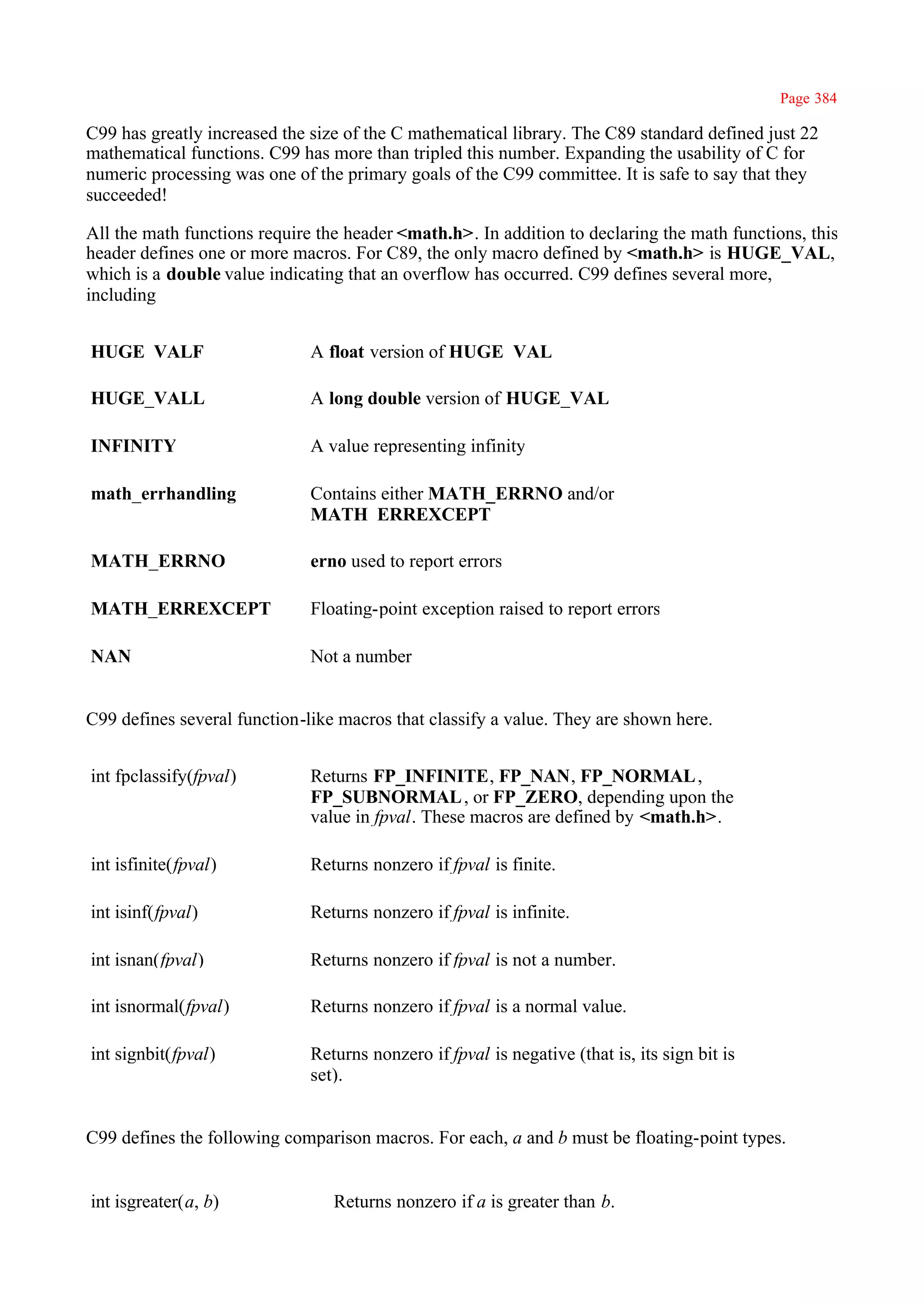 Page 384

C99 has greatly increased the size of the C mathematical library. The C89 standard defined just 22
mathematical functions. C99 has more than tripled this number. Expanding the usability of C for
numeric processing was one of the primary goals of the C99 committee. It is safe to say that they
succeeded!

All the math functions require the header <math.h>. In addition to declaring the math functions, this
header defines one or more macros. For C89, the only macro defined by <math.h> is HUGE_VAL,
which is a double value indicating that an overflow has occurred. C99 defines several more,
including


HUGE_VALF                     A float version of HUGE_VAL

HUGE_VALL                     A long double version of HUGE_VAL

INFINITY                      A value representing infinity

math_errhandling              Contains either MATH_ERRNO and/or
                              MATH_ERREXCEPT

MATH_ERRNO                    erno used to report errors

MATH_ERREXCEPT                Floating-point exception raised to report errors

NAN                           Not a number


C99 defines several function-like macros that classify a value. They are shown here.


int fpclassify(fpval)         Returns FP_INFINITE, FP_NAN, FP_NORMAL ,
                              FP_SUBNORMAL , or FP_ZERO, depending upon the
                              value in fpval. These macros are defined by <math.h>.

int isfinite(fpval)           Returns nonzero if fpval is finite.

int isinf(fpval)              Returns nonzero if fpval is infinite.

int isnan(fpval)              Returns nonzero if fpval is not a number.

int isnormal(fpval)           Returns nonzero if fpval is a normal value.

int signbit(fpval)            Returns nonzero if fpval is negative (that is, its sign bit is
                              set).


C99 defines the following comparison macros. For each, a and b must be floating-point types.


int isgreater(a, b)              Returns nonzero if a is greater than b.
 