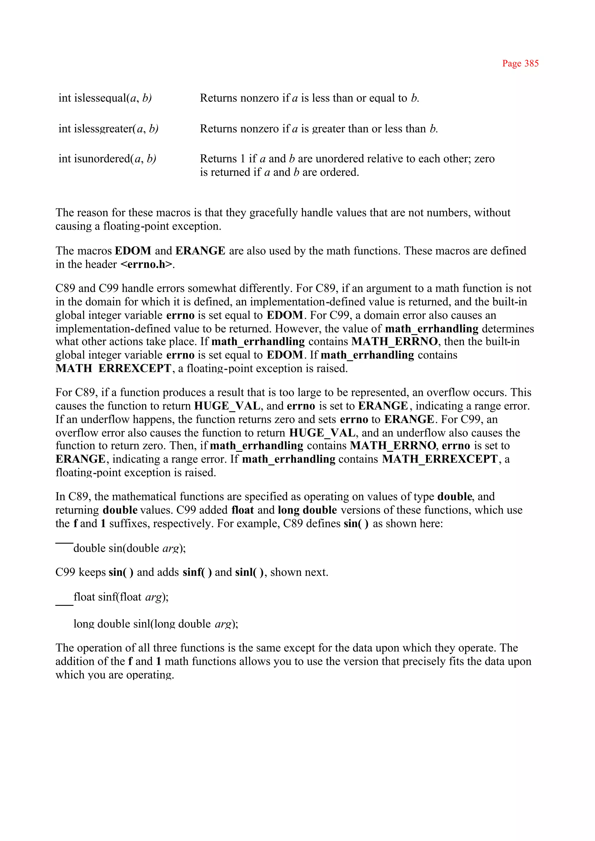 Page 385


int islessequal(a, b)         Returns nonzero if a is less than or equal to b.

int islessgreater(a, b)       Returns nonzero if a is greater than or less than b.

int isunordered(a, b)         Returns 1 if a and b are unordered relative to each other; zero
                              is returned if a and b are ordered.


The reason for these macros is that they gracefully handle values that are not numbers, without
causing a floating-point exception.

The macros EDOM and ERANGE are also used by the math functions. These macros are defined
in the header <errno.h>.

C89 and C99 handle errors somewhat differently. For C89, if an argument to a math function is not
in the domain for which it is defined, an implementation-defined value is returned, and the built-in
global integer variable errno is set equal to EDOM. For C99, a domain error also causes an
implementation-defined value to be returned. However, the value of math_errhandling determines
what other actions take place. If math_errhandling contains MATH_ERRNO, then the built-in
global integer variable errno is set equal to EDOM. If math_errhandling contains
MATH_ERREXCEPT, a floating-point exception is raised.

For C89, if a function produces a result that is too large to be represented, an overflow occurs. This
causes the function to return HUGE_VAL, and errno is set to ERANGE , indicating a range error.
If an underflow happens, the function returns zero and sets errno to ERANGE. For C99, an
overflow error also causes the function to return HUGE_VAL, and an underflow also causes the
function to return zero. Then, if math_errhandling contains MATH_ERRNO, errno is set to
ERANGE, indicating a range error. If math_errhandling contains MATH_ERREXCEPT, a
floating-point exception is raised.

In C89, the mathematical functions are specified as operating on values of type double, and
returning double values. C99 added float and long double versions of these functions, which use
the f and 1 suffixes, respectively. For example, C89 defines sin( ) as shown here:

   double sin(double arg);

C99 keeps sin( ) and adds sinf( ) and sinl( ), shown next.

   float sinf(float arg);

   long double sinl(long double arg);

The operation of all three functions is the same except for the data upon which they operate. The
addition of the f and 1 math functions allows you to use the version that precisely fits the data upon
which you are operating.
 