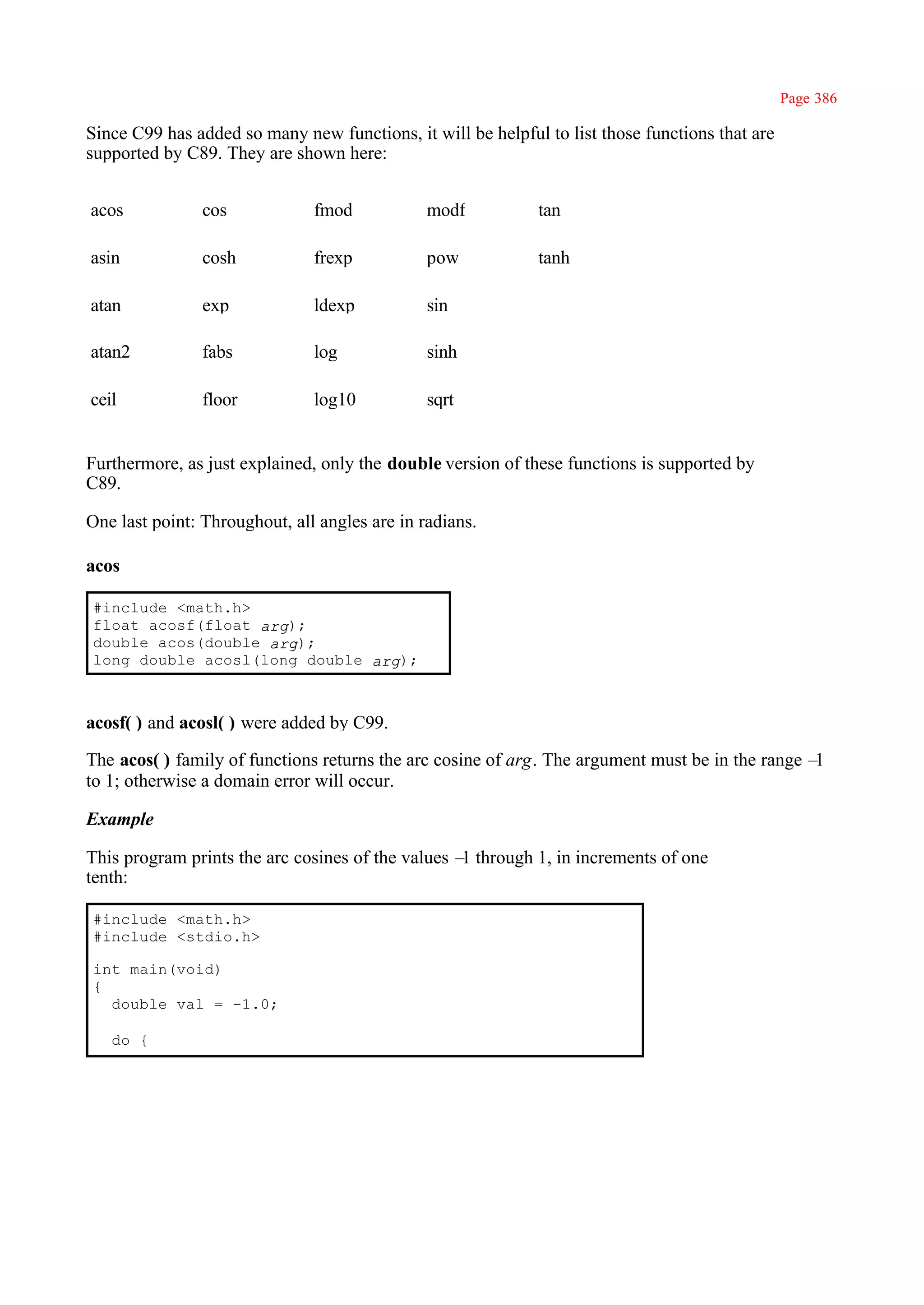 Page 386

Since C99 has added so many new functions, it will be helpful to list those functions that are
supported by C89. They are shown here:


acos            cos            fmod            modf          tan

asin            cosh           frexp           pow           tanh

atan            exp            ldexp           sin

atan2           fabs           log             sinh

ceil            floor          log10           sqrt


Furthermore, as just explained, only the double version of these functions is supported by
C89.

One last point: Throughout, all angles are in radians.

acos

#include <math.h>
float acosf(float arg);
double acos(double arg);
long double acosl(long double arg);



acosf( ) and acosl( ) were added by C99.

The acos( ) family of functions returns the arc cosine of arg. The argument must be in the range –1
to 1; otherwise a domain error will occur.

Example

This program prints the arc cosines of the values – through 1, in increments of one
                                                   1
tenth:

#include <math.h>
#include <stdio.h>

int main(void)
{
  double val = -1.0;

   do {
 