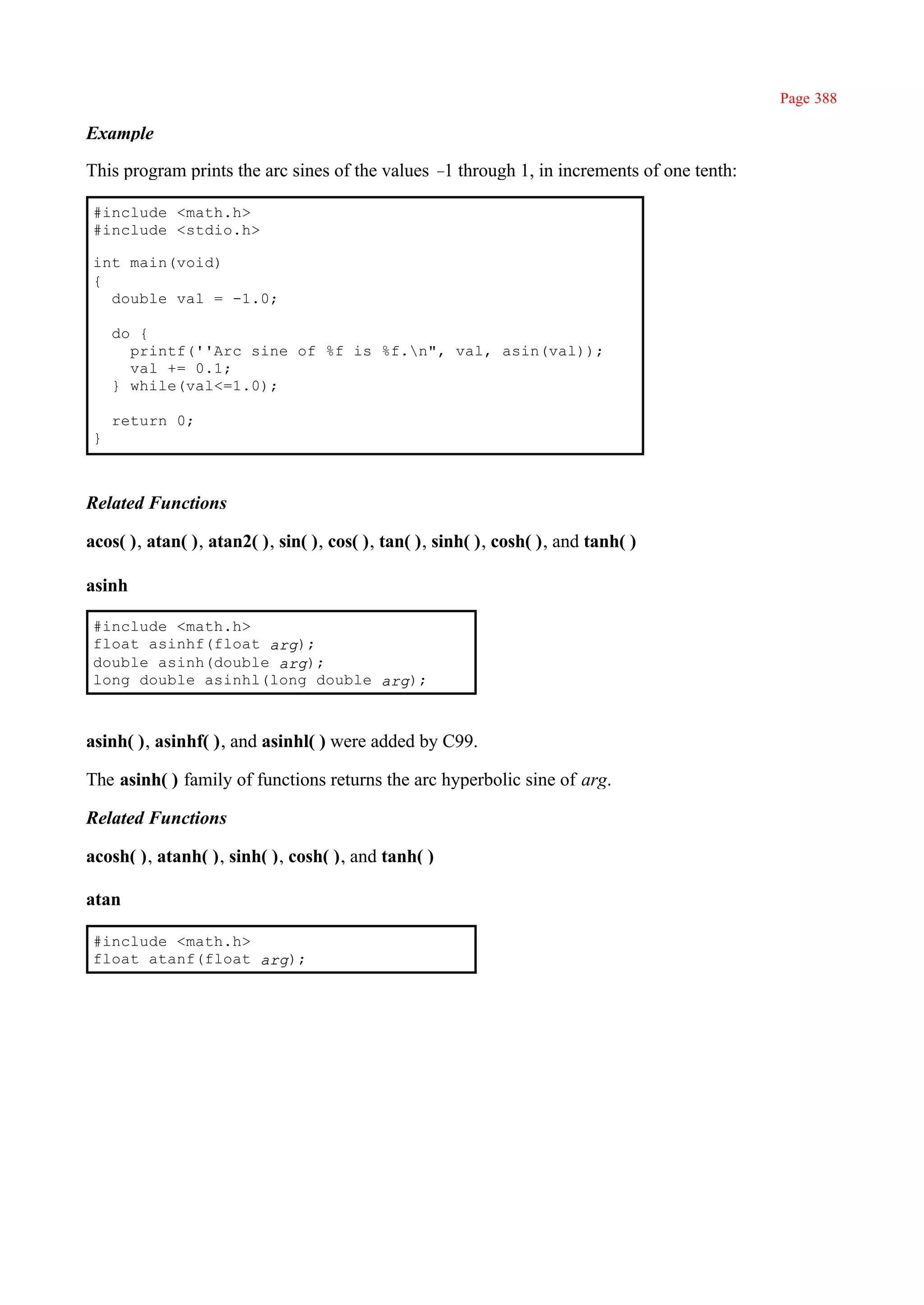 Page 388

Example

This program prints the arc sines of the values – through 1, in increments of one tenth:
                                                 1

 #include <math.h>
 #include <stdio.h>

 int main(void)
 {
   double val = -1.0;

     do {
       printf(''Arc sine of %f is %f.n", val, asin(val));
       val += 0.1;
     } while(val<=1.0);

     return 0;
 }



Related Functions

acos( ), atan( ), atan2( ), sin( ), cos( ), tan( ), sinh( ), cosh( ), and tanh( )

asinh

 #include <math.h>
 float asinhf(float arg);
 double asinh(double arg);
 long double asinhl(long double arg);



asinh( ), asinhf( ), and asinhl( ) were added by C99.

The asinh( ) family of functions returns the arc hyperbolic sine of arg.

Related Functions

acosh( ), atanh( ), sinh( ), cosh( ), and tanh( )

atan

 #include <math.h>
 float atanf(float arg);
 