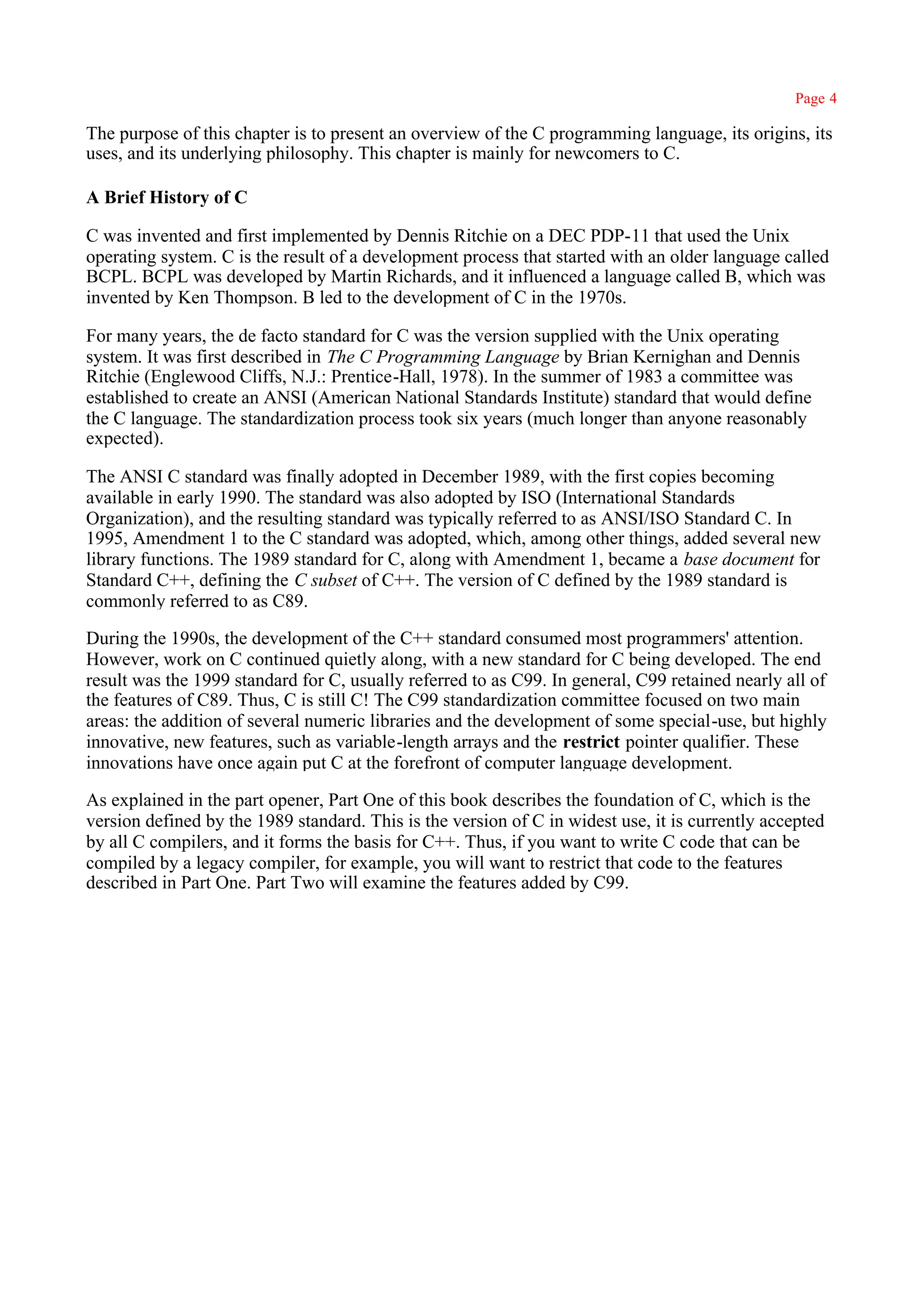 Page 4

The purpose of this chapter is to present an overview of the C programming language, its origins, its
uses, and its underlying philosophy. This chapter is mainly for newcomers to C.

A Brief History of C

C was invented and first implemented by Dennis Ritchie on a DEC PDP-11 that used the Unix
operating system. C is the result of a development process that started with an older language called
BCPL. BCPL was developed by Martin Richards, and it influenced a language called B, which was
invented by Ken Thompson. B led to the development of C in the 1970s.

For many years, the de facto standard for C was the version supplied with the Unix operating
system. It was first described in The C Programming Language by Brian Kernighan and Dennis
Ritchie (Englewood Cliffs, N.J.: Prentice-Hall, 1978). In the summer of 1983 a committee was
established to create an ANSI (American National Standards Institute) standard that would define
the C language. The standardization process took six years (much longer than anyone reasonably
expected).

The ANSI C standard was finally adopted in December 1989, with the first copies becoming
available in early 1990. The standard was also adopted by ISO (International Standards
Organization), and the resulting standard was typically referred to as ANSI/ISO Standard C. In
1995, Amendment 1 to the C standard was adopted, which, among other things, added several new
library functions. The 1989 standard for C, along with Amendment 1, became a base document for
Standard C++, defining the C subset of C++. The version of C defined by the 1989 standard is
commonly referred to as C89.

During the 1990s, the development of the C++ standard consumed most programmers' attention.
However, work on C continued quietly along, with a new standard for C being developed. The end
result was the 1999 standard for C, usually referred to as C99. In general, C99 retained nearly all of
the features of C89. Thus, C is still C! The C99 standardization committee focused on two main
areas: the addition of several numeric libraries and the development of some special-use, but highly
innovative, new features, such as variable-length arrays and the restrict pointer qualifier. These
innovations have once again put C at the forefront of computer language development.

As explained in the part opener, Part One of this book describes the foundation of C, which is the
version defined by the 1989 standard. This is the version of C in widest use, it is currently accepted
by all C compilers, and it forms the basis for C++. Thus, if you want to write C code that can be
compiled by a legacy compiler, for example, you will want to restrict that code to the features
described in Part One. Part Two will examine the features added by C99.
 