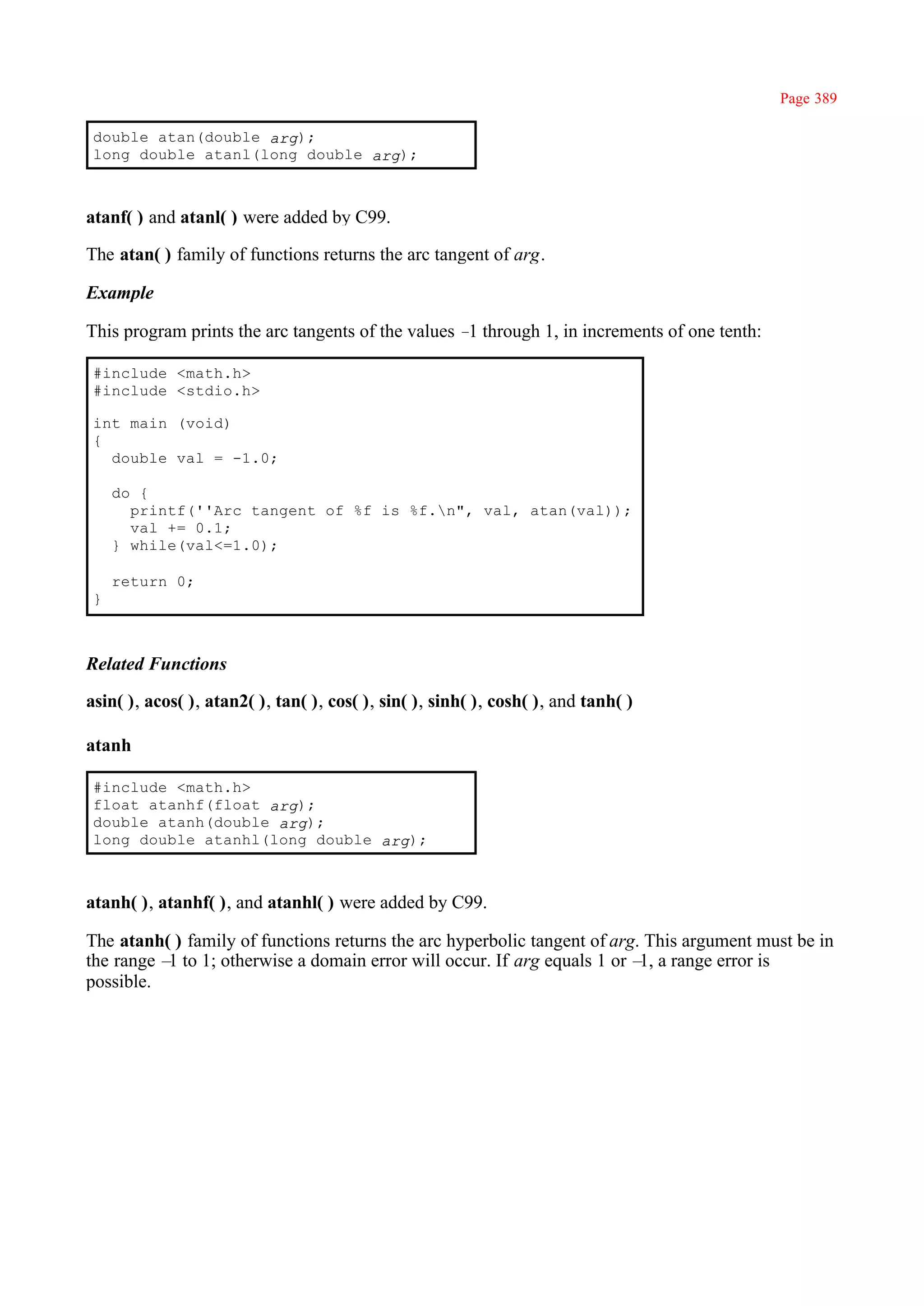 Page 389

 double atan(double arg);
 long double atanl(long double arg);



atanf( ) and atanl( ) were added by C99.

The atan( ) family of functions returns the arc tangent of arg.

Example

This program prints the arc tangents of the values – through 1, in increments of one tenth:
                                                    1

 #include <math.h>
 #include <stdio.h>

 int main (void)
 {
   double val = -1.0;

     do {
       printf(''Arc tangent of %f is %f.n", val, atan(val));
       val += 0.1;
     } while(val<=1.0);

     return 0;
 }



Related Functions

asin( ), acos( ), atan2( ), tan( ), cos( ), sin( ), sinh( ), cosh( ), and tanh( )

atanh

 #include <math.h>
 float atanhf(float arg);
 double atanh(double arg);
 long double atanhl(long double arg);



atanh( ), atanhf( ), and atanhl( ) were added by C99.

The atanh( ) family of functions returns the arc hyperbolic tangent of arg. This argument must be in
the range – to 1; otherwise a domain error will occur. If arg equals 1 or – a range error is
           1                                                               1,
possible.
 