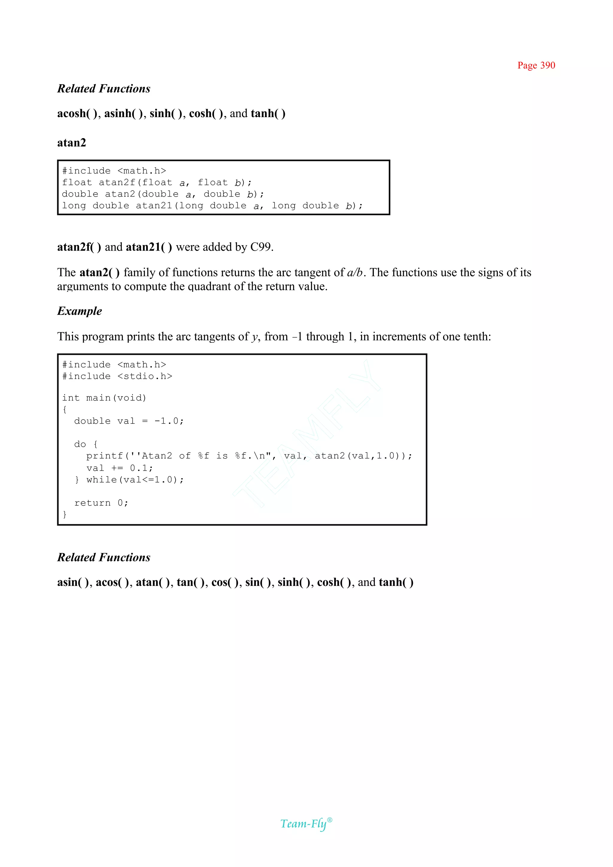 Page 390

Related Functions

acosh( ), asinh( ), sinh( ), cosh( ), and tanh( )

atan2

 #include <math.h>
 float atan2f(float a, float b);
 double atan2(double a, double b);
 long double atan21(long double a, long double b);



atan2f( ) and atan21( ) were added by C99.

The atan2( ) family of functions returns the arc tangent of a/b. The functions use the signs of its
arguments to compute the quadrant of the return value.

Example

This program prints the arc tangents of y, from – through 1, in increments of one tenth:
                                                 1

 #include <math.h>
 #include <stdio.h>
                                              Y
 int main(void)
                                            FL
 {
   double val = -1.0;
                                          AM


     do {
       printf(''Atan2 of %f is %f.n", val, atan2(val,1.0));
       val += 0.1;
     } while(val<=1.0);
                                  TE




     return 0;
 }



Related Functions

asin( ), acos( ), atan( ), tan( ), cos( ), sin( ), sinh( ), cosh( ), and tanh( )




                                                  Team-Fly®
 