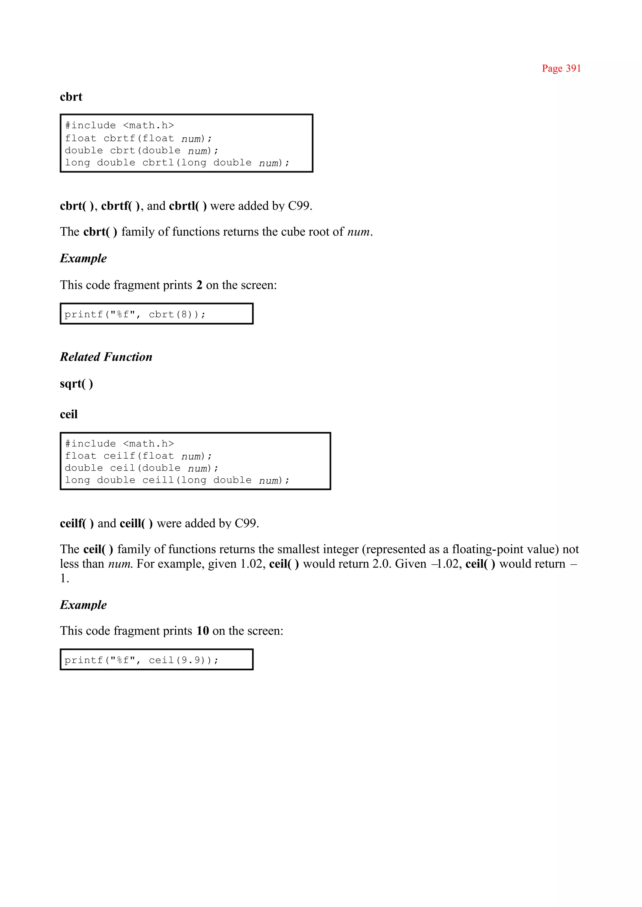 Page 391

cbrt

 #include <math.h>
 float cbrtf(float num);
 double cbrt(double num);
 long double cbrtl(long double num);



cbrt( ), cbrtf( ), and cbrtl( ) were added by C99.

The cbrt( ) family of functions returns the cube root of num.

Example

This code fragment prints 2 on the screen:

 printf("%f", cbrt(8));



Related Function

sqrt( )

ceil

 #include <math.h>
 float ceilf(float num);
 double ceil(double num);
 long double ceill(long double num);



ceilf( ) and ceill( ) were added by C99.

The ceil( ) family of functions returns the smallest integer (represented as a floating-point value) not
less than num. For example, given 1.02, ceil( ) would return 2.0. Given –  1.02, ceil( ) would return –
1.

Example

This code fragment prints 10 on the screen:

 printf("%f", ceil(9.9));
 