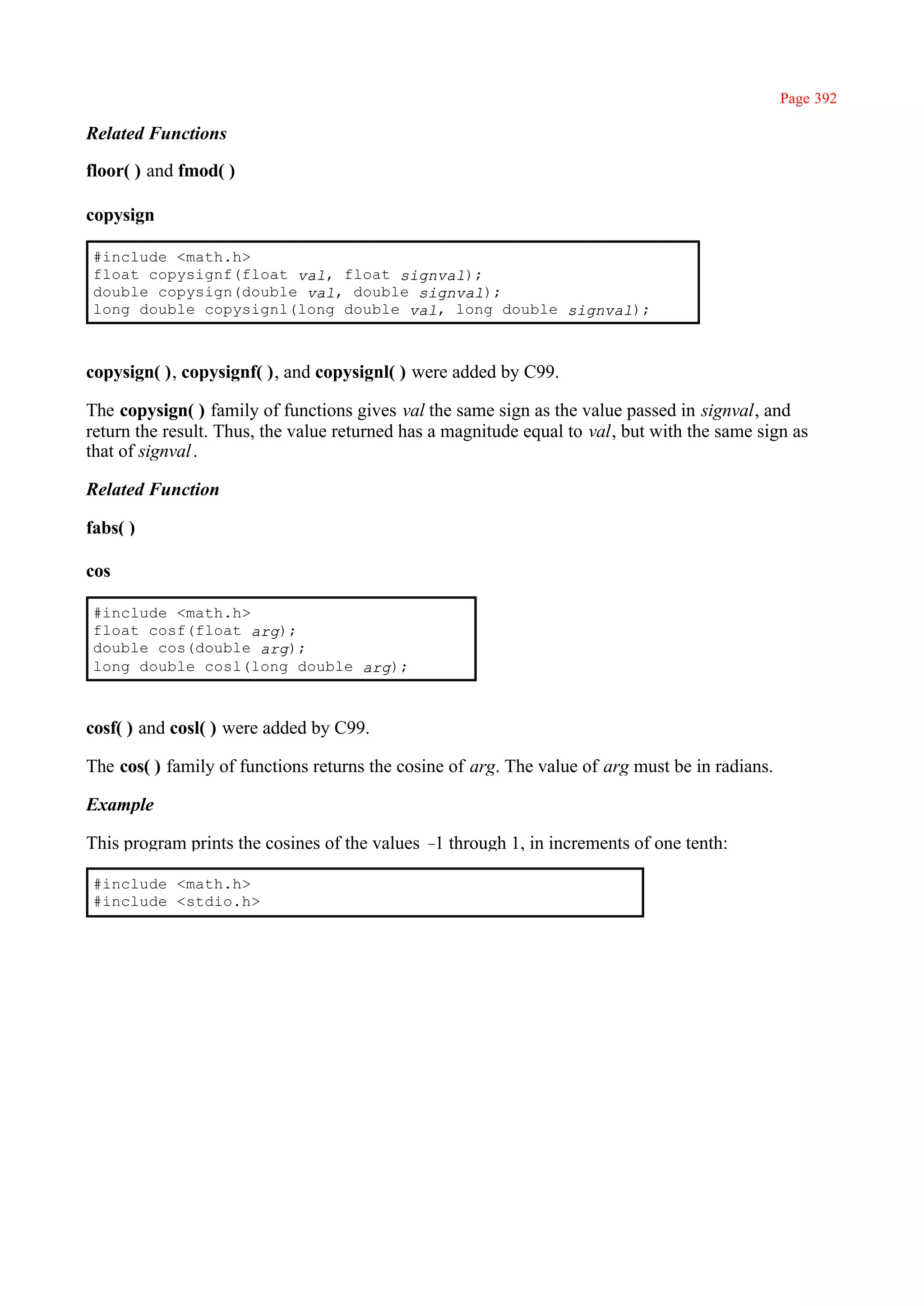 Page 392

Related Functions

floor( ) and fmod( )

copysign

#include <math.h>
float copysignf(float val, float signval);
double copysign(double val, double signval);
long double copysignl(long double val, long double signval);



copysign( ), copysignf( ), and copysignl( ) were added by C99.

The copysign( ) family of functions gives val the same sign as the value passed in signval, and
return the result. Thus, the value returned has a magnitude equal to val, but with the same sign as
that of signval .

Related Function

fabs( )

cos

#include <math.h>
float cosf(float arg);
double cos(double arg);
long double cosl(long double arg);



cosf( ) and cosl( ) were added by C99.

The cos( ) family of functions returns the cosine of arg. The value of arg must be in radians.

Example

This program prints the cosines of the values – through 1, in increments of one tenth:
                                               1

#include <math.h>
#include <stdio.h>
 