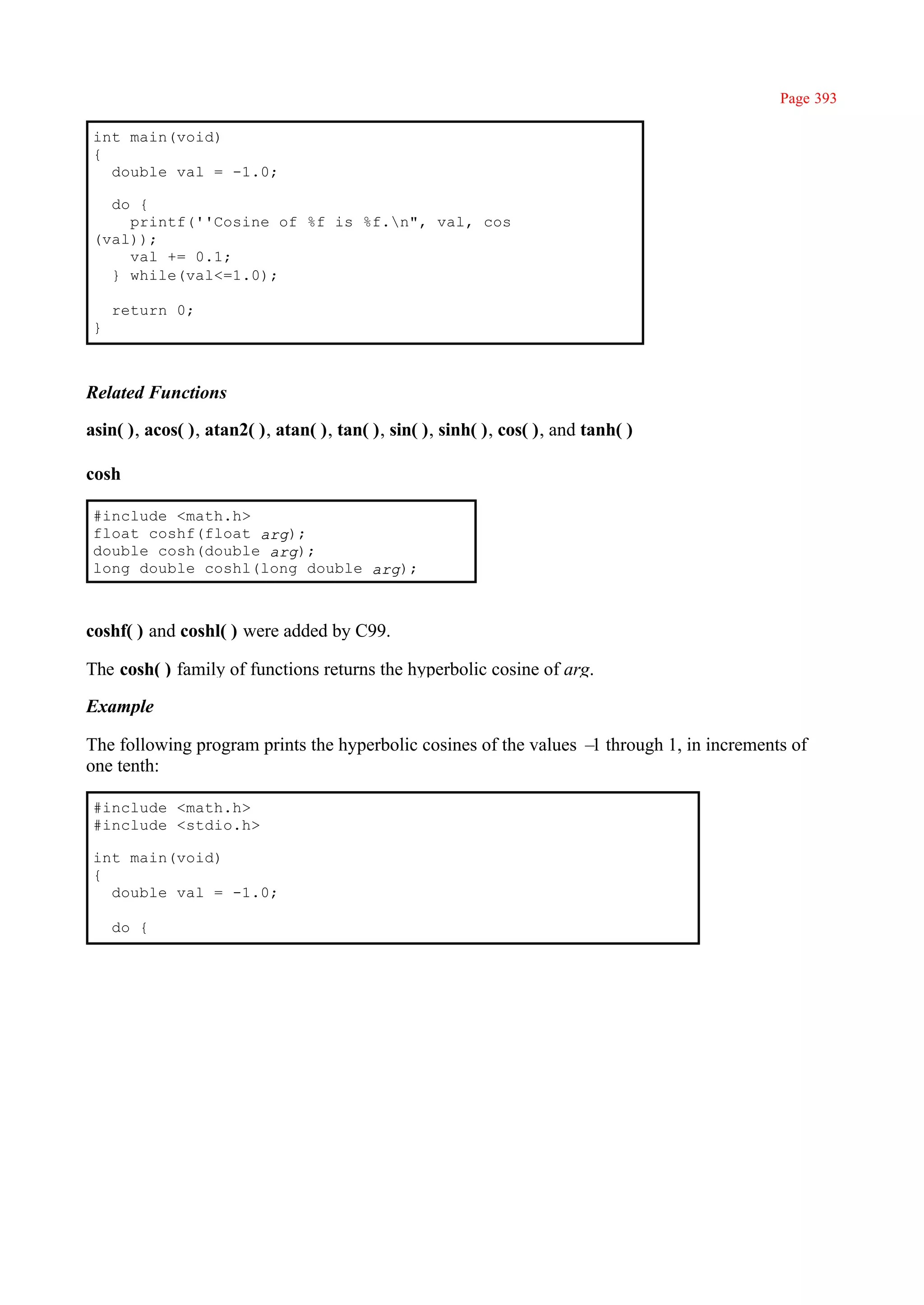 Page 393

 int main(void)
 {
   double val = -1.0;

   do {
     printf(''Cosine of %f is %f.n", val, cos
 (val));
     val += 0.1;
   } while(val<=1.0);

     return 0;
 }



Related Functions

asin( ), acos( ), atan2( ), atan( ), tan( ), sin( ), sinh( ), cos( ), and tanh( )

cosh

 #include <math.h>
 float coshf(float arg);
 double cosh(double arg);
 long double coshl(long double arg);



coshf( ) and coshl( ) were added by C99.

The cosh( ) family of functions returns the hyperbolic cosine of arg.

Example

The following program prints the hyperbolic cosines of the values – through 1, in increments of
                                                                   1
one tenth:

 #include <math.h>
 #include <stdio.h>

 int main(void)
 {
   double val = -1.0;

     do {
 