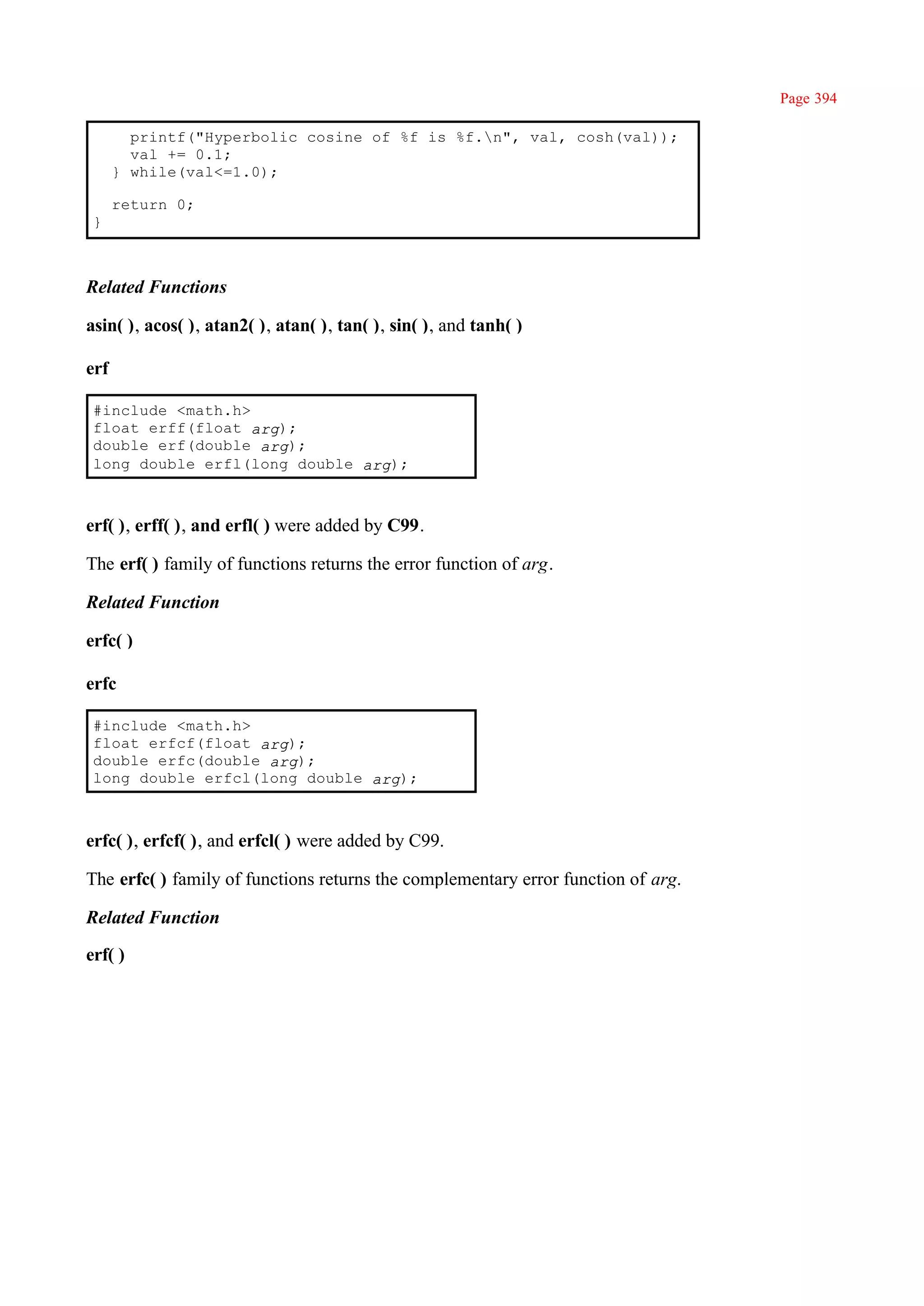 Page 394

        printf("Hyperbolic cosine of %f is %f.n", val, cosh(val));
        val += 0.1;
      } while(val<=1.0);

      return 0;
 }



Related Functions

asin( ), acos( ), atan2( ), atan( ), tan( ), sin( ), and tanh( )

erf

 #include <math.h>
 float erff(float arg);
 double erf(double arg);
 long double erfl(long double arg);



erf( ), erff( ), and erfl( ) were added by C99.

The erf( ) family of functions returns the error function of arg.

Related Function

erfc( )

erfc

 #include <math.h>
 float erfcf(float arg);
 double erfc(double arg);
 long double erfcl(long double arg);



erfc( ), erfcf( ), and erfcl( ) were added by C99.

The erfc( ) family of functions returns the complementary error function of arg.

Related Function

erf( )
 