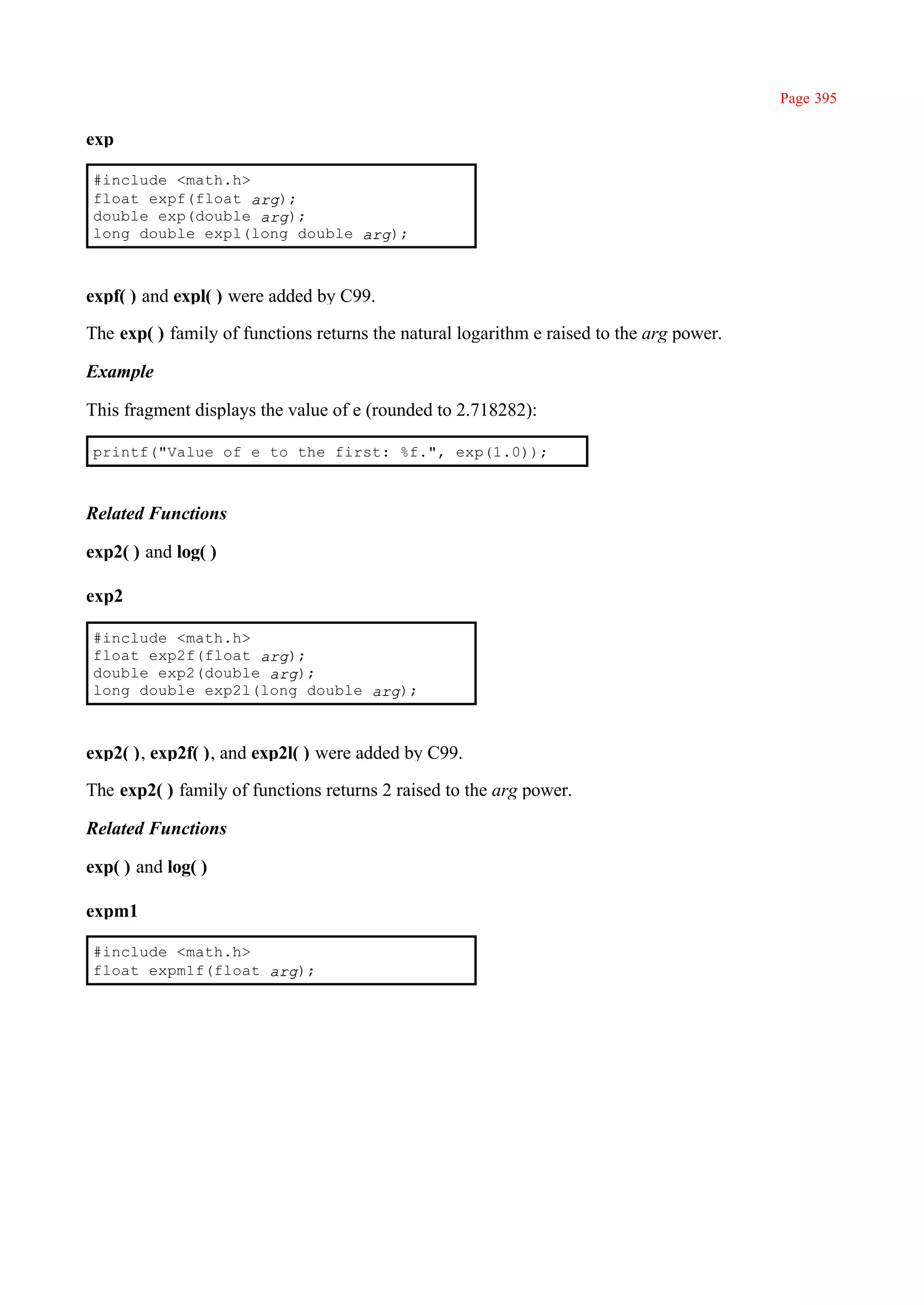 Page 395

exp

#include <math.h>
float expf(float arg);
double exp(double arg);
long double expl(long double arg);



expf( ) and expl( ) were added by C99.

The exp( ) family of functions returns the natural logarithm e raised to the arg power.

Example

This fragment displays the value of e (rounded to 2.718282):

printf("Value of e to the first: %f.", exp(1.0));



Related Functions

exp2( ) and log( )

exp2

#include <math.h>
float exp2f(float arg);
double exp2(double arg);
long double exp2l(long double arg);



exp2( ), exp2f( ), and exp2l( ) were added by C99.

The exp2( ) family of functions returns 2 raised to the arg power.

Related Functions

exp( ) and log( )

expm1

#include <math.h>
float expm1f(float arg);
 