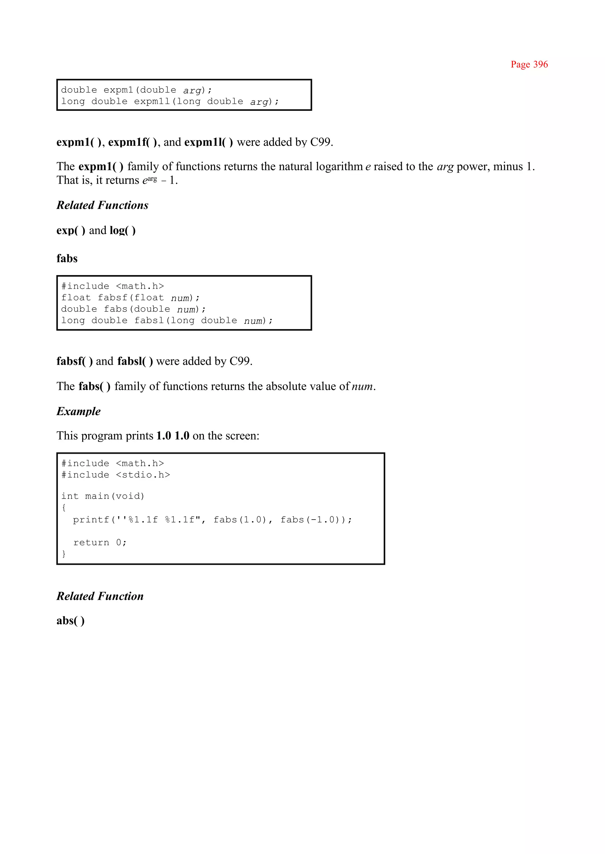 Page 396

double expm1(double arg);
long double expm1l(long double arg);



expm1( ), expm1f( ), and expm1l( ) were added by C99.

The expm1( ) family of functions returns the natural logarithm e raised to the arg power, minus 1.
That is, it returns earg –1.

Related Functions

exp( ) and log( )

fabs

#include <math.h>
float fabsf(float num);
double fabs(double num);
long double fabsl(long double num);



fabsf( ) and fabsl( ) were added by C99.

The fabs( ) family of functions returns the absolute value of num.

Example

This program prints 1.0 1.0 on the screen:

#include <math.h>
#include <stdio.h>

int main(void)
{
  printf(''%1.1f %1.1f", fabs(1.0), fabs(-1.0));

    return 0;
}



Related Function

abs( )
 