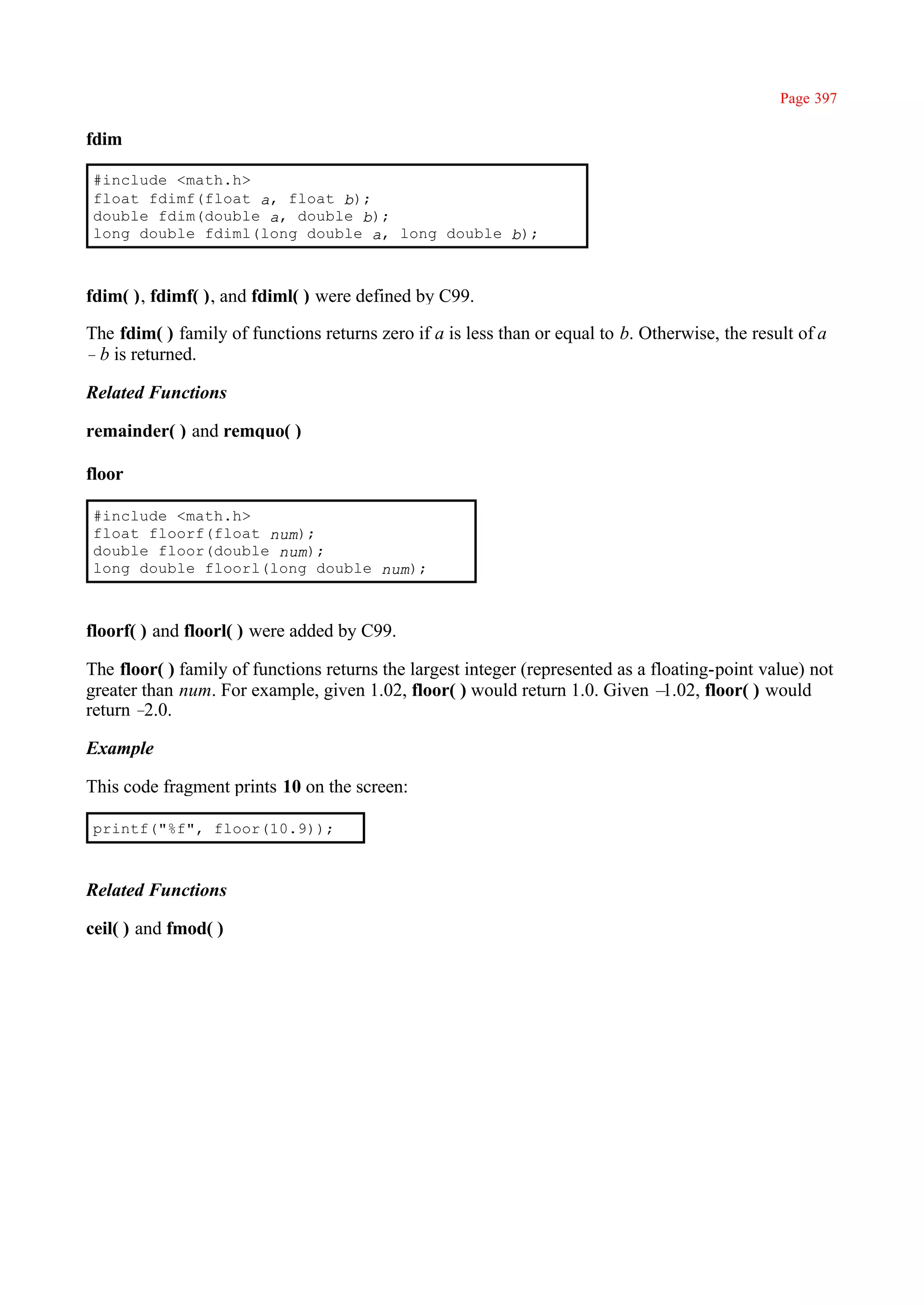 Page 397

fdim

#include <math.h>
float fdimf(float a, float b);
double fdim(double a, double b);
long double fdiml(long double a, long double b);



fdim( ), fdimf( ), and fdiml( ) were defined by C99.

The fdim( ) family of functions returns zero if a is less than or equal to b. Otherwise, the result of a
–b is returned.

Related Functions

remainder( ) and remquo( )

floor

#include <math.h>
float floorf(float num);
double floor(double num);
long double floorl(long double num);



floorf( ) and floorl( ) were added by C99.

The floor( ) family of functions returns the largest integer (represented as a floating-point value) not
greater than num. For example, given 1.02, floor( ) would return 1.0. Given –    1.02, floor( ) would
return – 2.0.

Example

This code fragment prints 10 on the screen:

printf("%f", floor(10.9));



Related Functions

ceil( ) and fmod( )
 