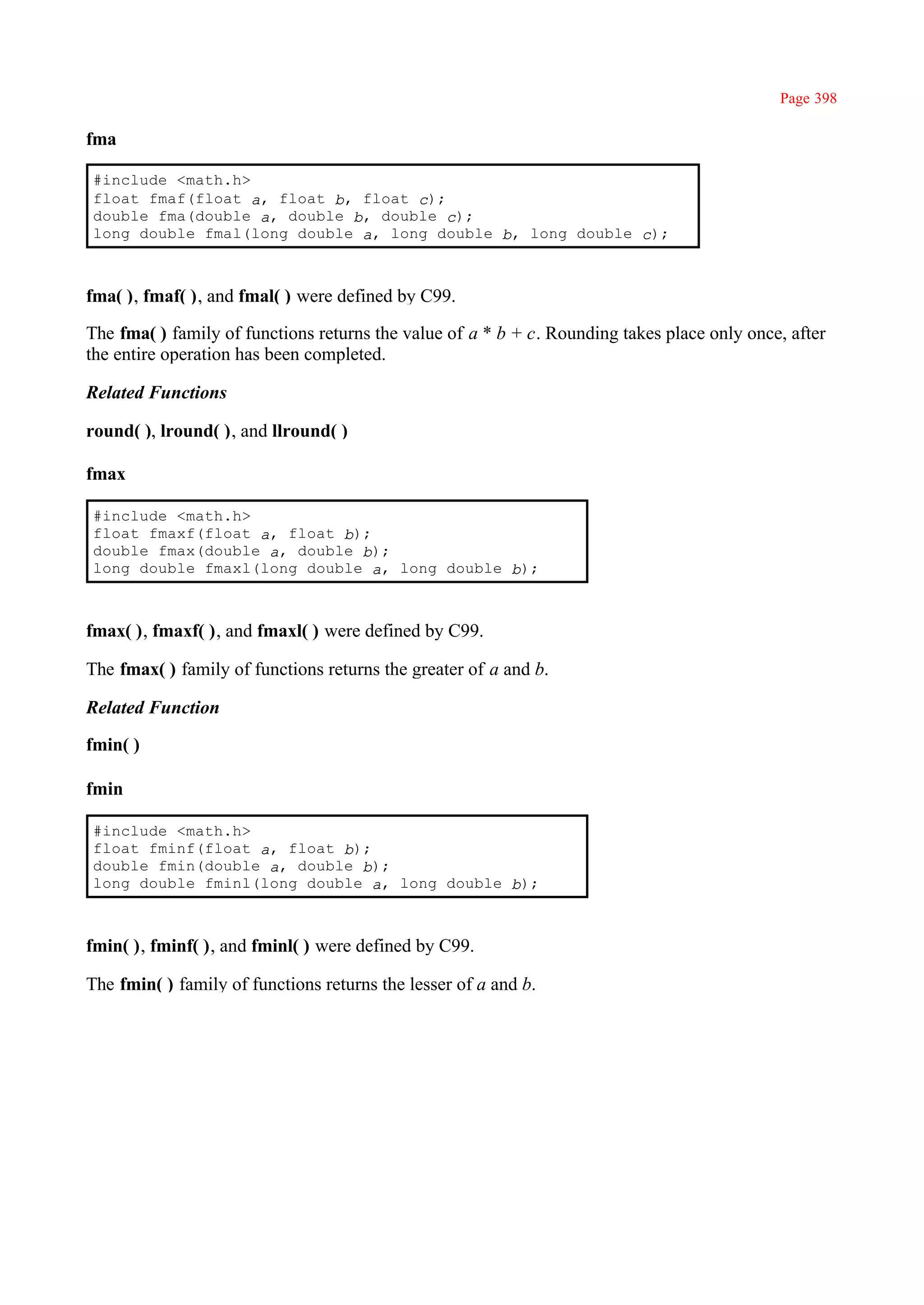 Page 398

fma

#include <math.h>
float fmaf(float a, float b, float c);
double fma(double a, double b, double c);
long double fmal(long double a, long double b, long double c);



fma( ), fmaf( ), and fmal( ) were defined by C99.

The fma( ) family of functions returns the value of a * b + c. Rounding takes place only once, after
the entire operation has been completed.

Related Functions

round( ), lround( ), and llround( )

fmax

#include <math.h>
float fmaxf(float a, float b);
double fmax(double a, double b);
long double fmaxl(long double a, long double b);



fmax( ), fmaxf( ), and fmaxl( ) were defined by C99.

The fmax( ) family of functions returns the greater of a and b.

Related Function

fmin( )

fmin

#include <math.h>
float fminf(float a, float b);
double fmin(double a, double b);
long double fminl(long double a, long double b);



fmin( ), fminf( ), and fminl( ) were defined by C99.

The fmin( ) family of functions returns the lesser of a and b.
 