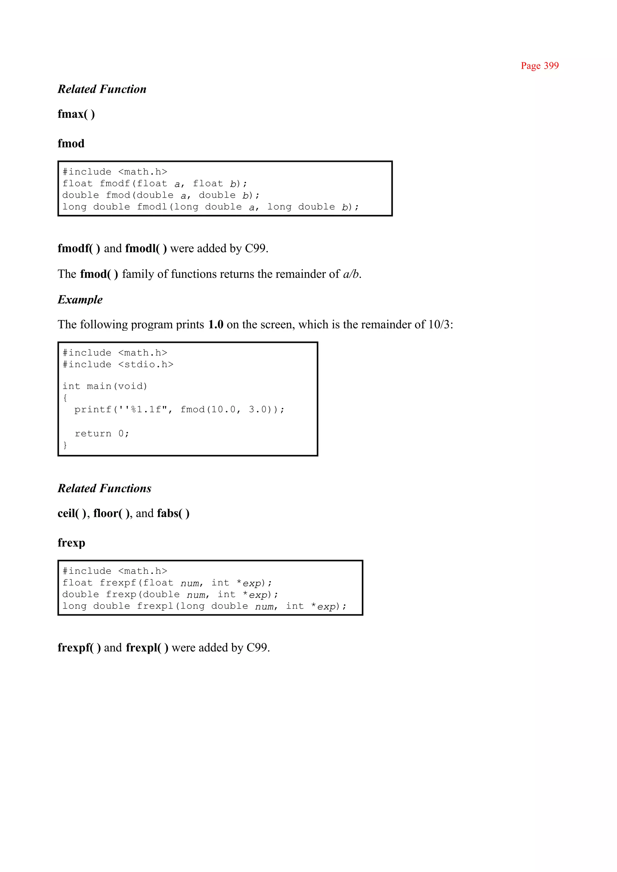 Page 399

Related Function

fmax( )

fmod

 #include <math.h>
 float fmodf(float a, float b);
 double fmod(double a, double b);
 long double fmodl(long double a, long double b);



fmodf( ) and fmodl( ) were added by C99.

The fmod( ) family of functions returns the remainder of a/b.

Example

The following program prints 1.0 on the screen, which is the remainder of 10/3:

 #include <math.h>
 #include <stdio.h>

 int main(void)
 {
   printf(''%1.1f", fmod(10.0, 3.0));

     return 0;
 }



Related Functions

ceil( ), floor( ), and fabs( )

frexp

 #include <math.h>
 float frexpf(float num, int *exp);
 double frexp(double num, int *exp);
 long double frexpl(long double num, int *exp);



frexpf( ) and frexpl( ) were added by C99.
 