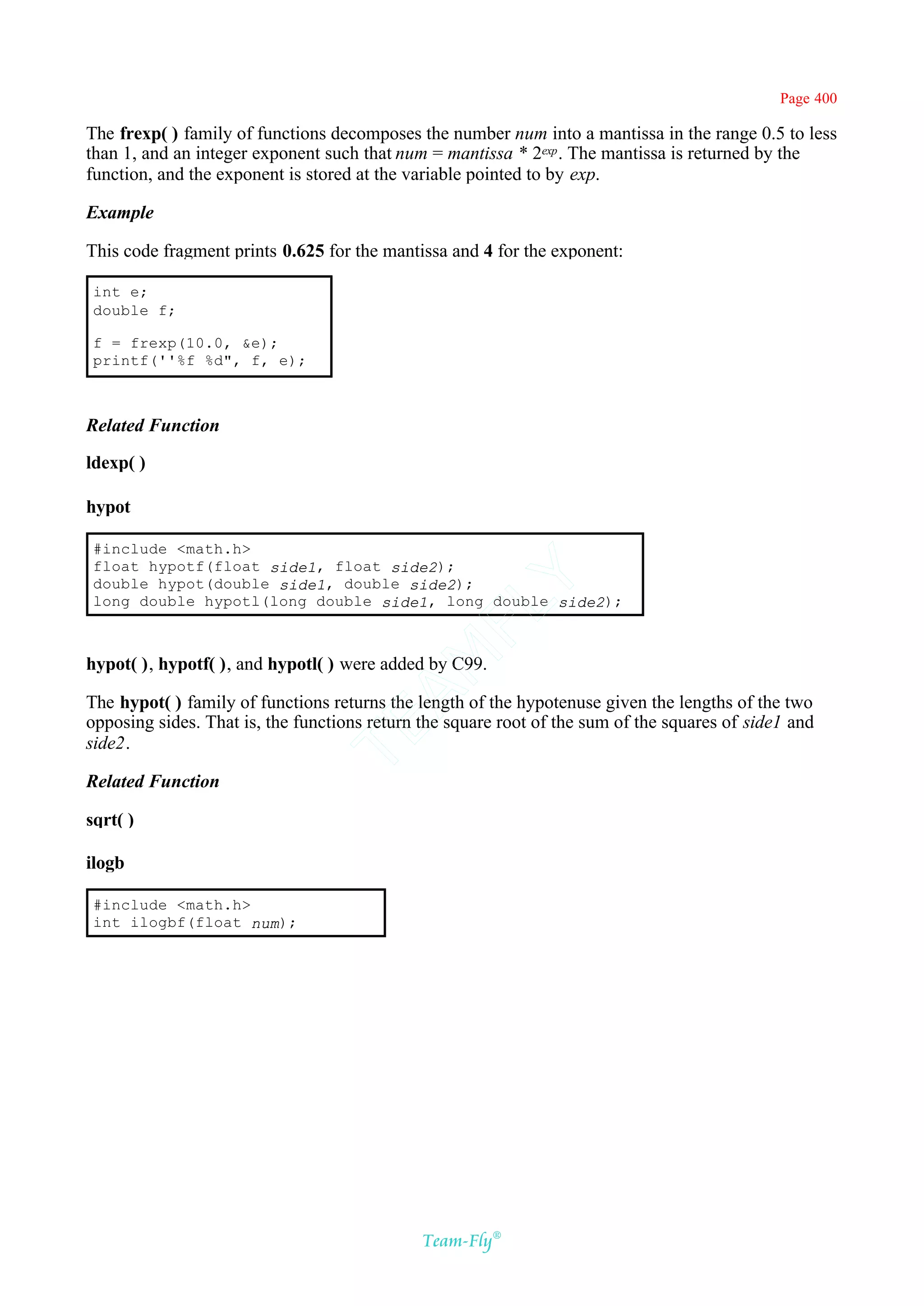 Page 400

The frexp( ) family of functions decomposes the number num into a mantissa in the range 0.5 to less
than 1, and an integer exponent such that num = mantissa * 2exp . The mantissa is returned by the
function, and the exponent is stored at the variable pointed to by exp.

Example

This code fragment prints 0.625 for the mantissa and 4 for the exponent:

 int e;
 double f;

 f = frexp(10.0, &e);
 printf(''%f %d", f, e);



Related Function

ldexp( )

hypot

 #include <math.h>
 float hypotf(float side1, float side2);
 double hypot(double side1, double side2);
                                           Y
 long double hypotl(long double side1, long double side2);
                                         FL
                                       AM


hypot( ), hypotf( ), and hypotl( ) were added by C99.

The hypot( ) family of functions returns the length of the hypotenuse given the lengths of the two
opposing sides. That is, the functions return the square root of the sum of the squares of side1 and
                               TE




side2.

Related Function

sqrt( )

ilogb

 #include <math.h>
 int ilogbf(float num);




                                              Team-Fly®
 