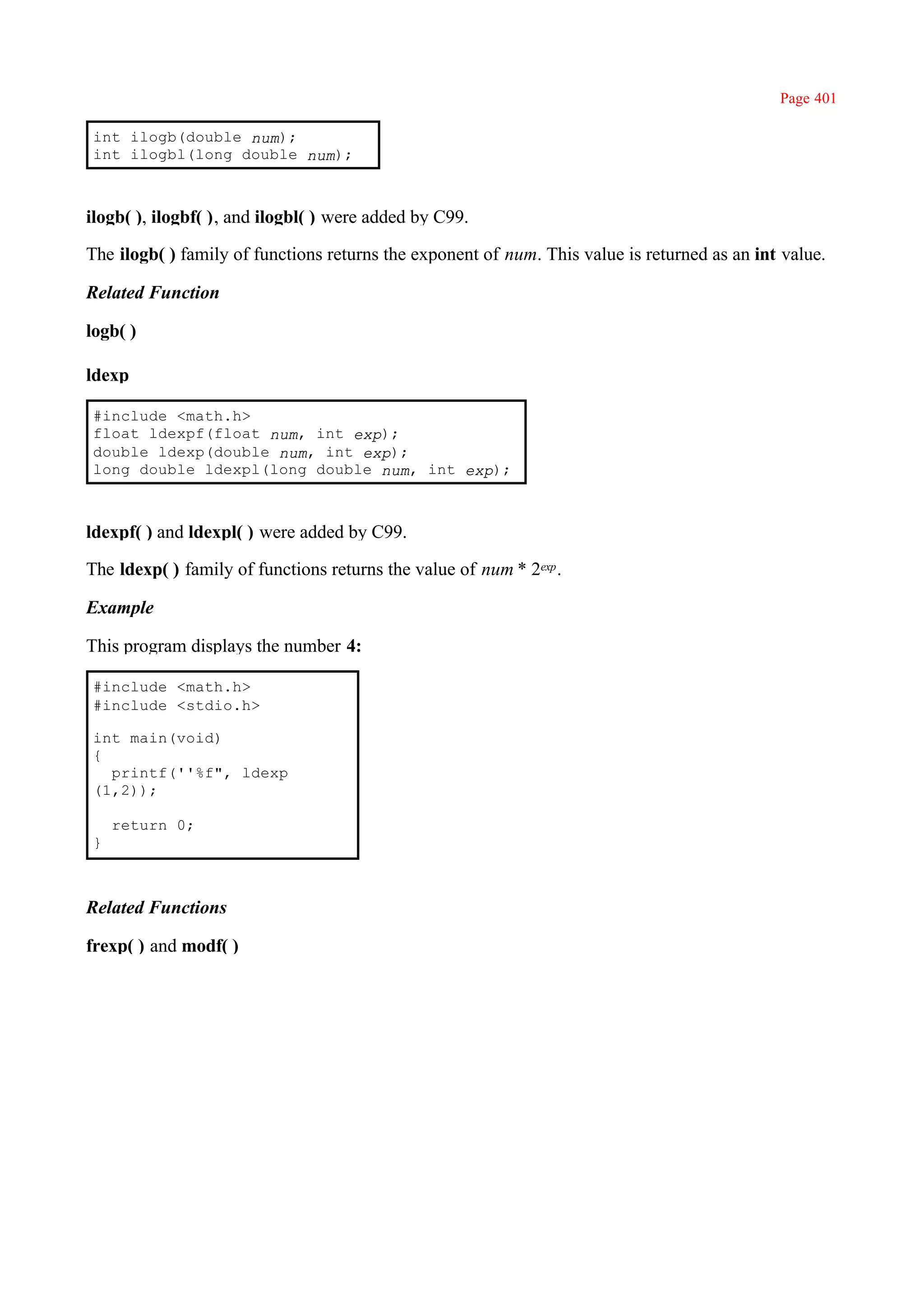 Page 401

int ilogb(double num);
int ilogbl(long double num);



ilogb( ), ilogbf( ), and ilogbl( ) were added by C99.

The ilogb( ) family of functions returns the exponent of num. This value is returned as an int value.

Related Function

logb( )

ldexp

#include <math.h>
float ldexpf(float num, int exp);
double ldexp(double num, int exp);
long double ldexpl(long double num, int exp);



ldexpf( ) and ldexpl( ) were added by C99.

The ldexp( ) family of functions returns the value of num * 2exp .

Example

This program displays the number 4:

#include <math.h>
#include <stdio.h>

int main(void)
{
  printf(''%f", ldexp
(1,2));

    return 0;
}



Related Functions

frexp( ) and modf( )
 