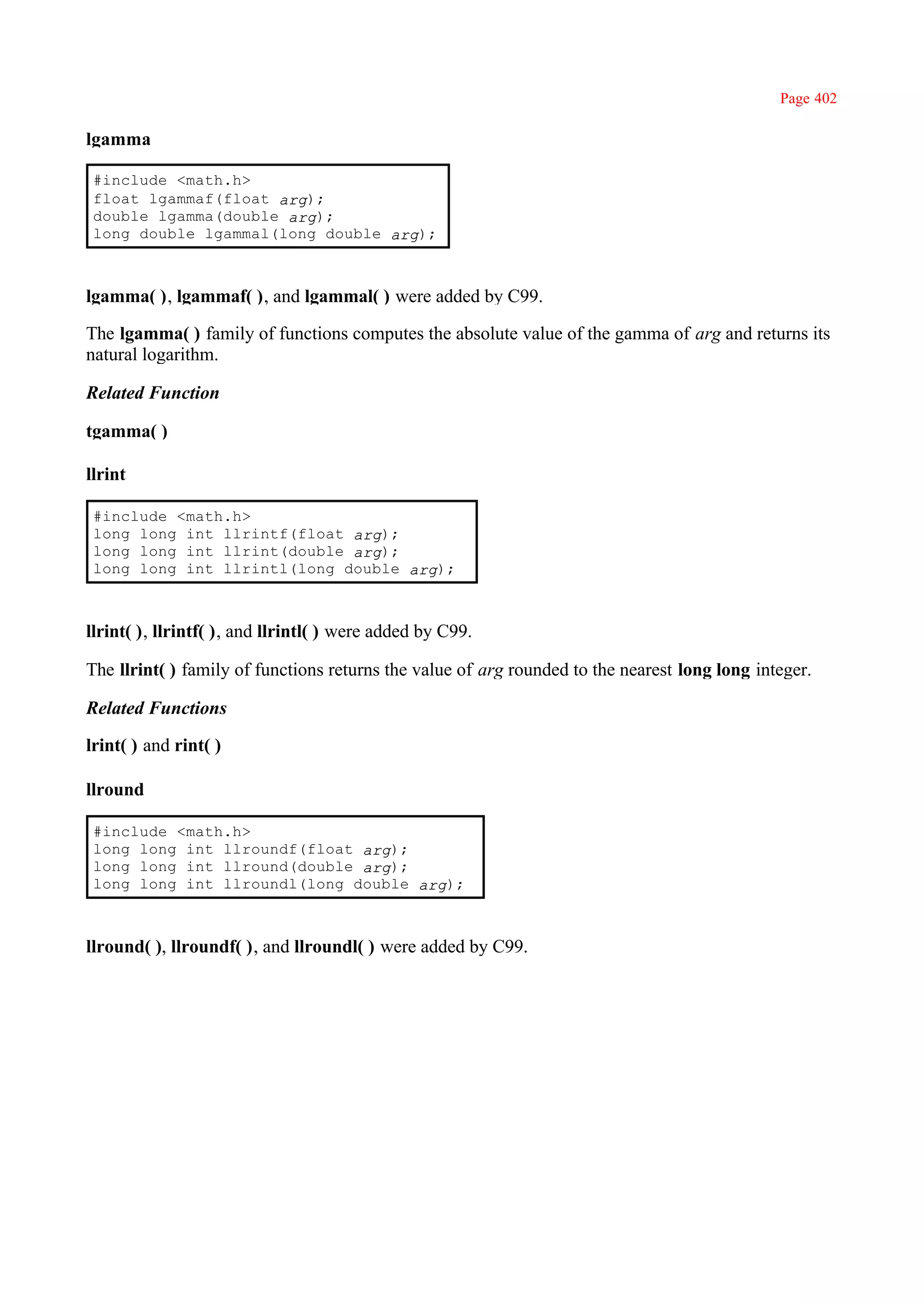 Page 402

lgamma

 #include <math.h>
 float lgammaf(float arg);
 double lgamma(double arg);
 long double lgammal(long double arg);



lgamma( ), lgammaf( ), and lgammal( ) were added by C99.

The lgamma( ) family of functions computes the absolute value of the gamma of arg and returns its
natural logarithm.

Related Function

tgamma( )

llrint

 #include <math.h>
 long long int llrintf(float arg);
 long long int llrint(double arg);
 long long int llrintl(long double arg);



llrint( ), llrintf( ), and llrintl( ) were added by C99.

The llrint( ) family of functions returns the value of arg rounded to the nearest long long integer.

Related Functions

lrint( ) and rint( )

llround

 #include <math.h>
 long long int llroundf(float arg);
 long long int llround(double arg);
 long long int llroundl(long double arg);



llround( ), llroundf( ), and llroundl( ) were added by C99.
 