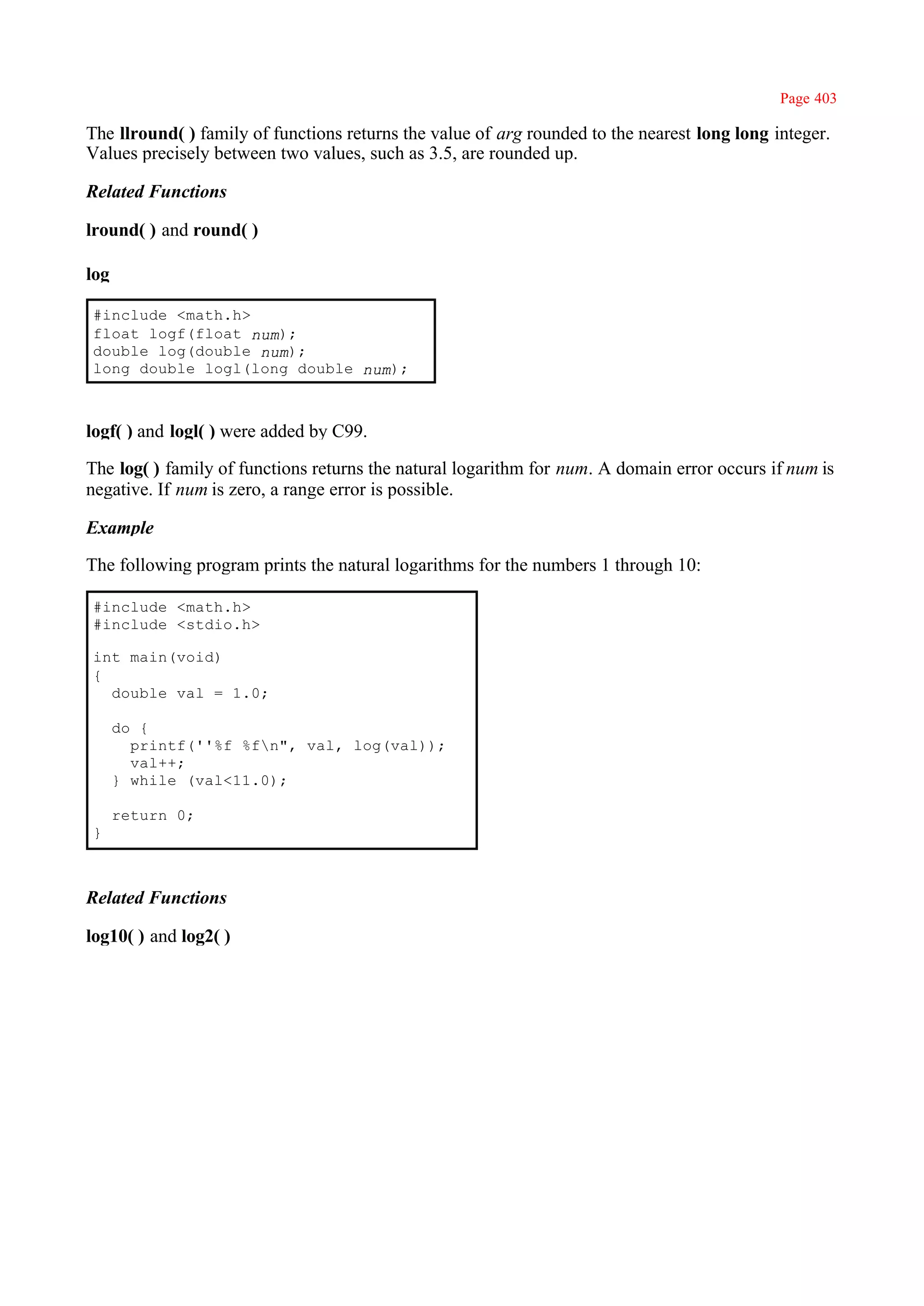 Page 403

The llround( ) family of functions returns the value of arg rounded to the nearest long long integer.
Values precisely between two values, such as 3.5, are rounded up.

Related Functions

lround( ) and round( )

log

#include <math.h>
float logf(float num);
double log(double num);
long double logl(long double num);



logf( ) and logl( ) were added by C99.

The log( ) family of functions returns the natural logarithm for num. A domain error occurs if num is
negative. If num is zero, a range error is possible.

Example

The following program prints the natural logarithms for the numbers 1 through 10:

#include <math.h>
#include <stdio.h>

int main(void)
{
  double val = 1.0;

      do {
        printf(''%f %fn", val, log(val));
        val++;
      } while (val<11.0);

      return 0;
}



Related Functions

log10( ) and log2( )
 