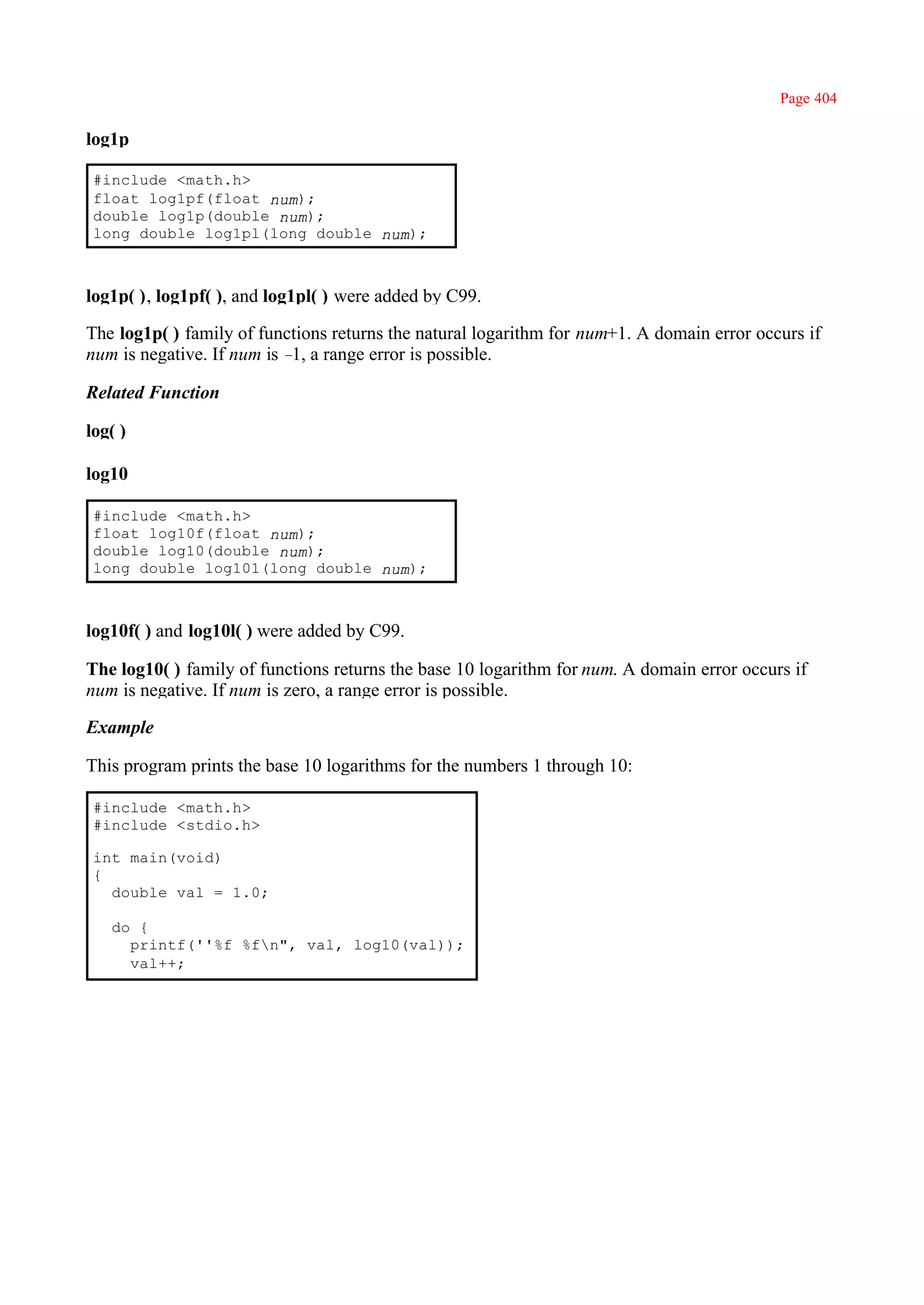 Page 404

log1p

 #include <math.h>
 float log1pf(float num);
 double log1p(double num);
 long double log1pl(long double num);



log1p( ), log1pf( ), and log1pl( ) were added by C99.

The log1p( ) family of functions returns the natural logarithm for num+1. A domain error occurs if
num is negative. If num is – a range error is possible.
                            1,

Related Function

log( )

log10

 #include <math.h>
 float log10f(float num);
 double log10(double num);
 long double log101(long double num);



log10f( ) and log10l( ) were added by C99.

The log10( ) family of functions returns the base 10 logarithm for num. A domain error occurs if
num is negative. If num is zero, a range error is possible.

Example

This program prints the base 10 logarithms for the numbers 1 through 10:

 #include <math.h>
 #include <stdio.h>

 int main(void)
 {
   double val = 1.0;

   do {
     printf(''%f %fn", val, log10(val));
     val++;
 
