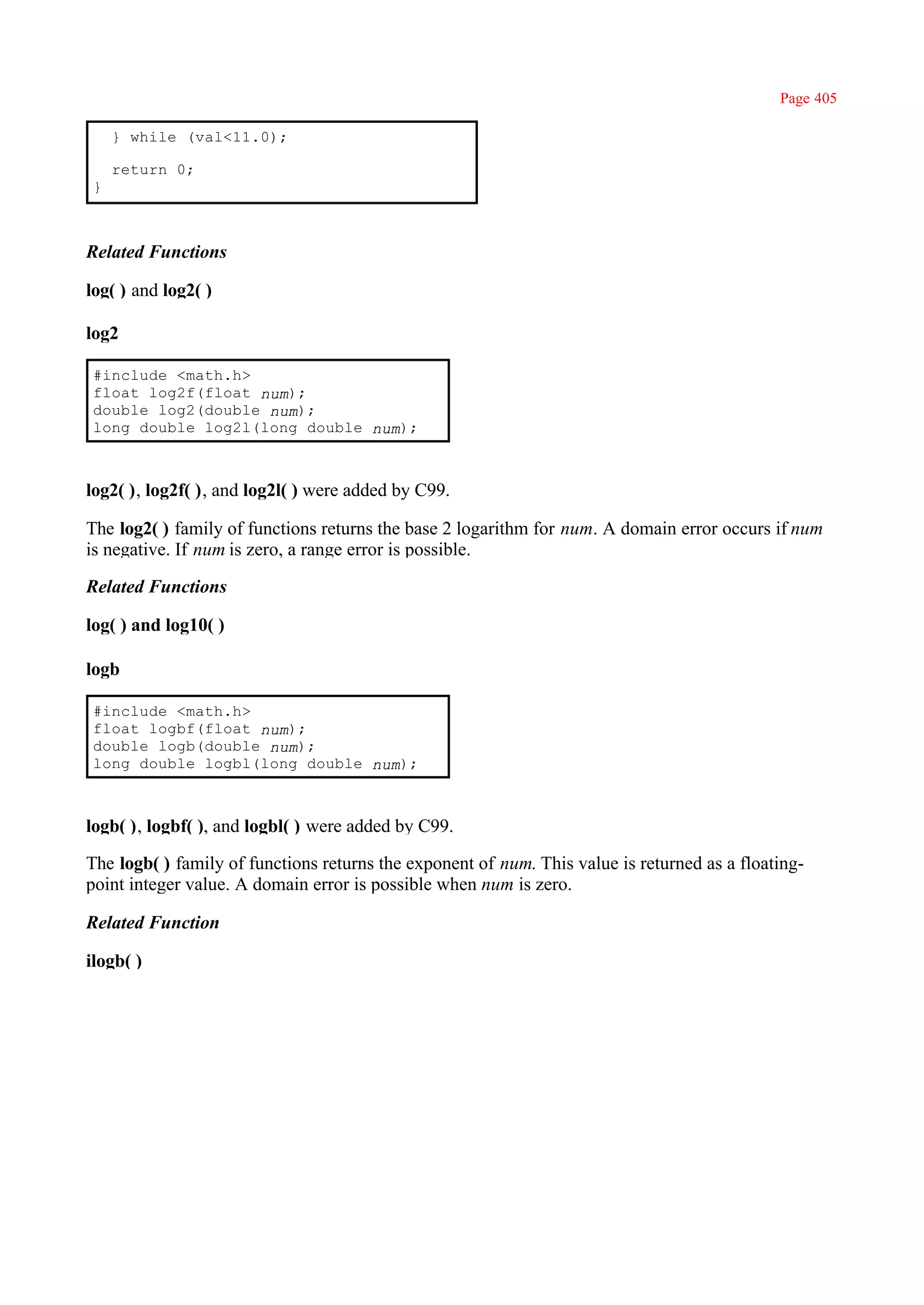 Page 405

    } while (val<11.0);

    return 0;
}



Related Functions

log( ) and log2( )

log2

#include <math.h>
float log2f(float num);
double log2(double num);
long double log2l(long double num);



log2( ), log2f( ), and log2l( ) were added by C99.

The log2( ) family of functions returns the base 2 logarithm for num. A domain error occurs if num
is negative. If num is zero, a range error is possible.

Related Functions

log( ) and log10( )

logb

#include <math.h>
float logbf(float num);
double logb(double num);
long double logbl(long double num);



logb( ), logbf( ), and logbl( ) were added by C99.

The logb( ) family of functions returns the exponent of num. This value is returned as a floating-
point integer value. A domain error is possible when num is zero.

Related Function

ilogb( )
 