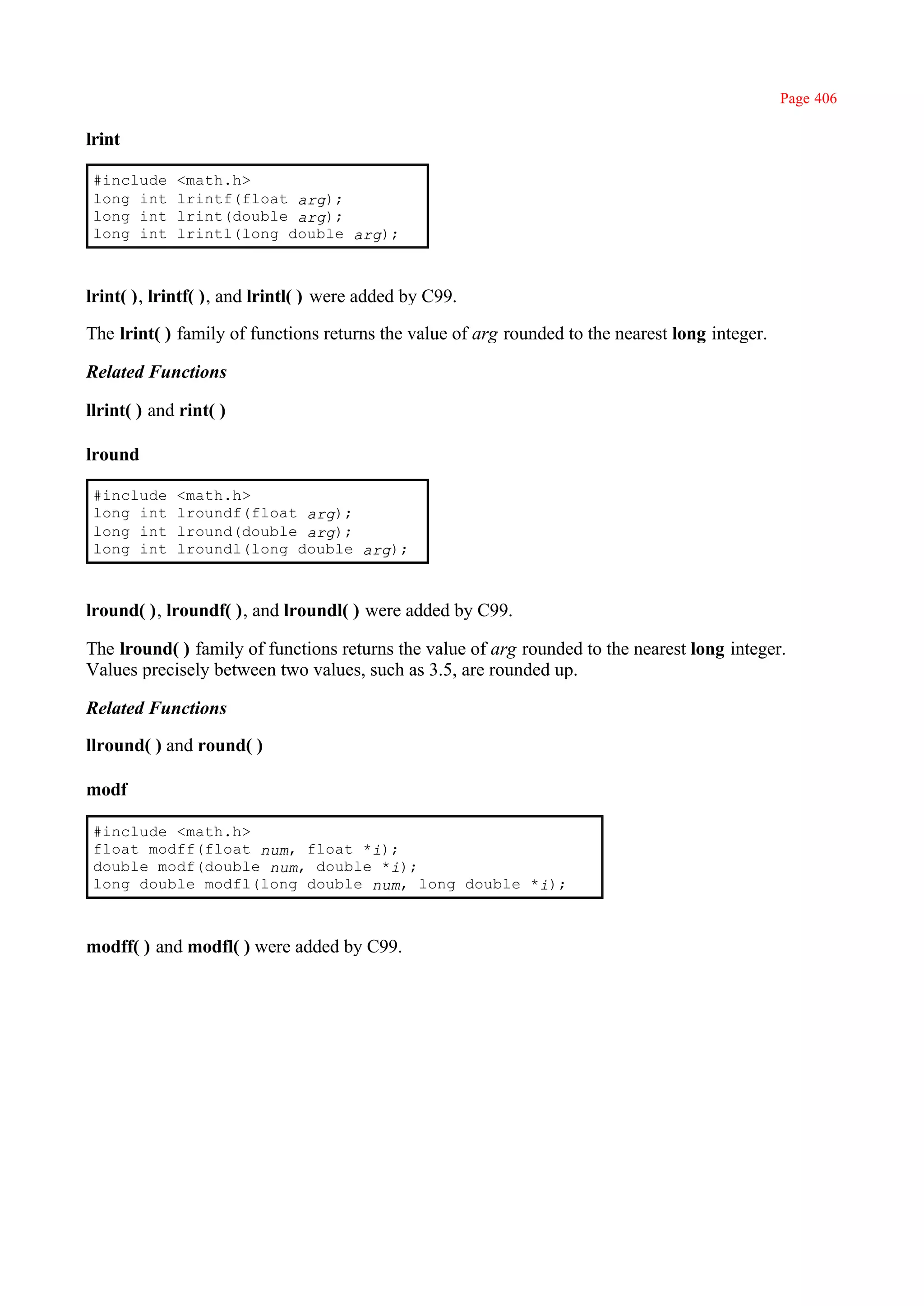 Page 406

lrint

 #include    <math.h>
 long int    lrintf(float arg);
 long int    lrint(double arg);
 long int    lrintl(long double arg);



lrint( ), lrintf( ), and lrintl( ) were added by C99.

The lrint( ) family of functions returns the value of arg rounded to the nearest long integer.

Related Functions

llrint( ) and rint( )

lround

 #include    <math.h>
 long int    lroundf(float arg);
 long int    lround(double arg);
 long int    lroundl(long double arg);



lround( ), lroundf( ), and lroundl( ) were added by C99.

The lround( ) family of functions returns the value of arg rounded to the nearest long integer.
Values precisely between two values, such as 3.5, are rounded up.

Related Functions

llround( ) and round( )

modf

 #include <math.h>
 float modff(float num, float *i);
 double modf(double num, double *i);
 long double modfl(long double num, long double *i);



modff( ) and modfl( ) were added by C99.
 