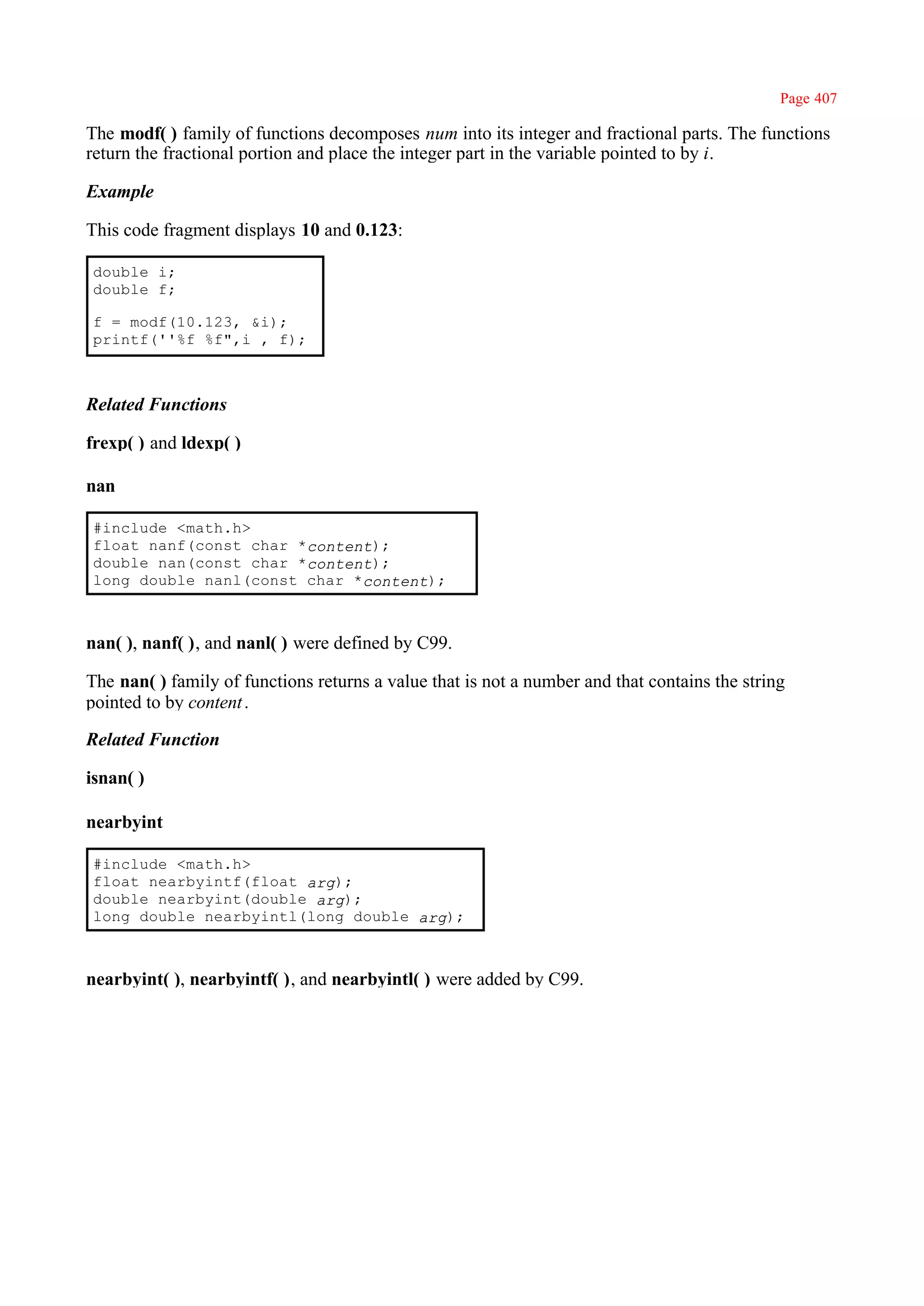 Page 407

The modf( ) family of functions decomposes num into its integer and fractional parts. The functions
return the fractional portion and place the integer part in the variable pointed to by i.

Example

This code fragment displays 10 and 0.123:

double i;
double f;

f = modf(10.123, &i);
printf(''%f %f",i , f);



Related Functions

frexp( ) and ldexp( )

nan

#include <math.h>
float nanf(const char *content);
double nan(const char *content);
long double nanl(const char *content);



nan( ), nanf( ), and nanl( ) were defined by C99.

The nan( ) family of functions returns a value that is not a number and that contains the string
pointed to by content .

Related Function

isnan( )

nearbyint

#include <math.h>
float nearbyintf(float arg);
double nearbyint(double arg);
long double nearbyintl(long double arg);



nearbyint( ), nearbyintf( ), and nearbyintl( ) were added by C99.
 