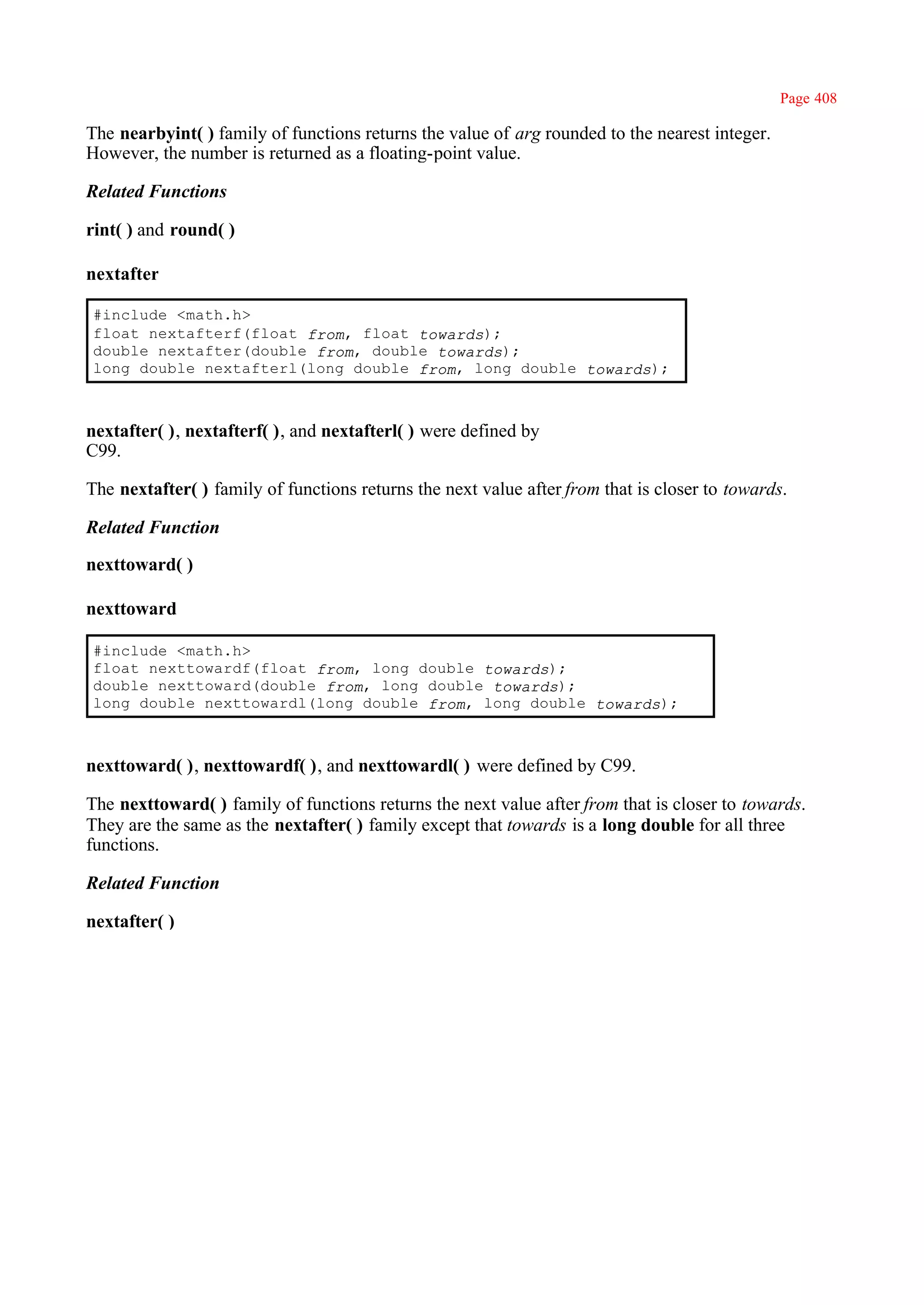 Page 408

The nearbyint( ) family of functions returns the value of arg rounded to the nearest integer.
However, the number is returned as a floating-point value.

Related Functions

rint( ) and round( )

nextafter

#include <math.h>
float nextafterf(float from, float towards);
double nextafter(double from, double towards);
long double nextafterl(long double from, long double towards);



nextafter( ), nextafterf( ), and nextafterl( ) were defined by
C99.

The nextafter( ) family of functions returns the next value after from that is closer to towards.

Related Function

nexttoward( )

nexttoward

#include <math.h>
float nexttowardf(float from, long double towards);
double nexttoward(double from, long double towards);
long double nexttowardl(long double from, long double towards);



nexttoward( ), nexttowardf( ), and nexttowardl( ) were defined by C99.

The nexttoward( ) family of functions returns the next value after from that is closer to towards.
They are the same as the nextafter( ) family except that towards is a long double for all three
functions.

Related Function

nextafter( )
 