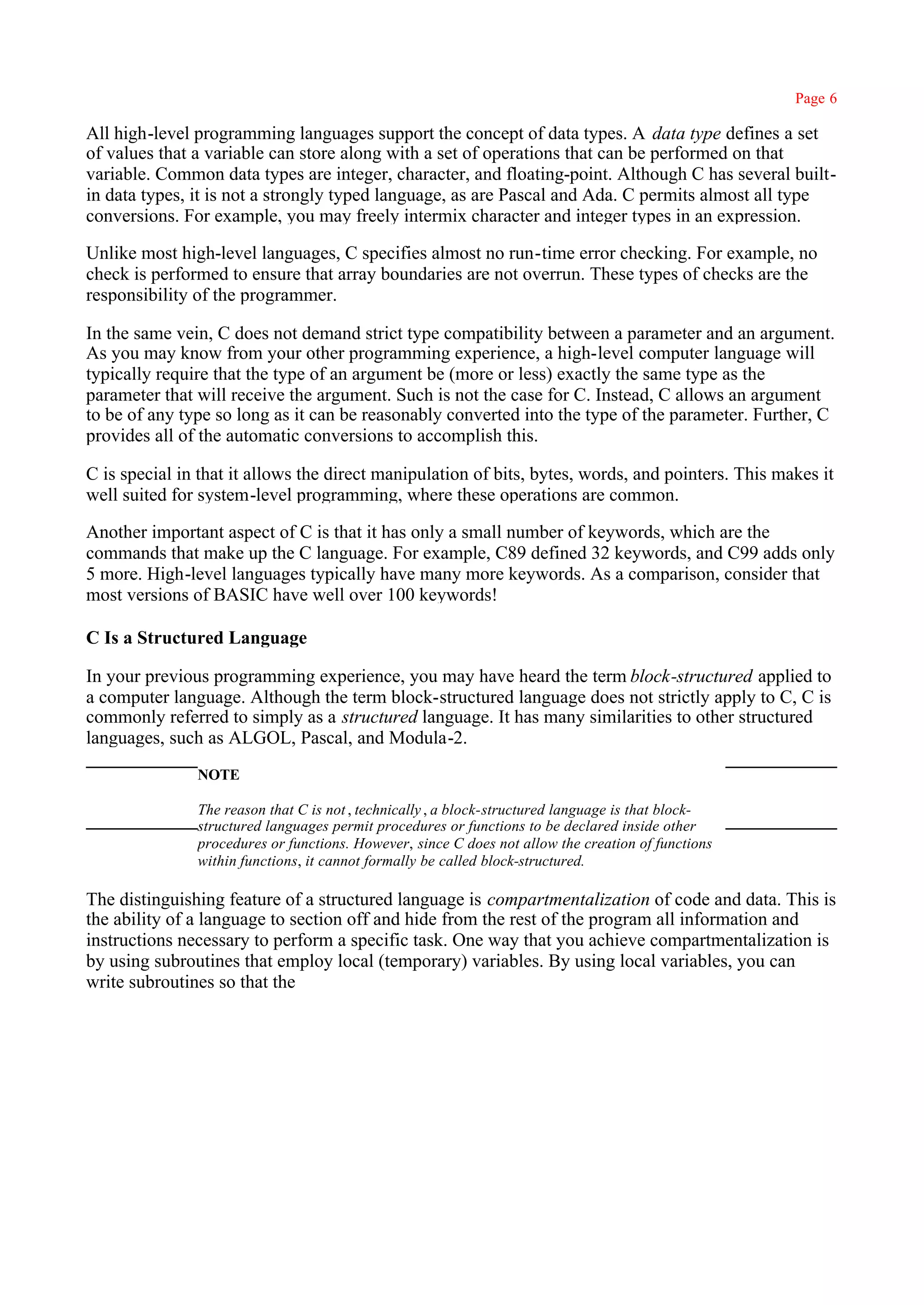 Page 6

All high-level programming languages support the concept of data types. A data type defines a set
of values that a variable can store along with a set of operations that can be performed on that
variable. Common data types are integer, character, and floating-point. Although C has several built-
in data types, it is not a strongly typed language, as are Pascal and Ada. C permits almost all type
conversions. For example, you may freely intermix character and integer types in an expression.

Unlike most high-level languages, C specifies almost no run-time error checking. For example, no
check is performed to ensure that array boundaries are not overrun. These types of checks are the
responsibility of the programmer.

In the same vein, C does not demand strict type compatibility between a parameter and an argument.
As you may know from your other programming experience, a high-level computer language will
typically require that the type of an argument be (more or less) exactly the same type as the
parameter that will receive the argument. Such is not the case for C. Instead, C allows an argument
to be of any type so long as it can be reasonably converted into the type of the parameter. Further, C
provides all of the automatic conversions to accomplish this.

C is special in that it allows the direct manipulation of bits, bytes, words, and pointers. This makes it
well suited for system-level programming, where these operations are common.

Another important aspect of C is that it has only a small number of keywords, which are the
commands that make up the C language. For example, C89 defined 32 keywords, and C99 adds only
5 more. High-level languages typically have many more keywords. As a comparison, consider that
most versions of BASIC have well over 100 keywords!

C Is a Structured Language

In your previous programming experience, you may have heard the term block-structured applied to
a computer language. Although the term block-structured language does not strictly apply to C, C is
commonly referred to simply as a structured language. It has many similarities to other structured
languages, such as ALGOL, Pascal, and Modula-2.
               NOTE

               The reason that C is not , technically , a block-structured language is that block-
               structured languages permit procedures or functions to be declared inside other
               procedures or functions. However, since C does not allow the creation of functions
               within functions, it cannot formally be called block-structured.

The distinguishing feature of a structured language is compartmentalization of code and data. This is
the ability of a language to section off and hide from the rest of the program all information and
instructions necessary to perform a specific task. One way that you achieve compartmentalization is
by using subroutines that employ local (temporary) variables. By using local variables, you can
write subroutines so that the
 