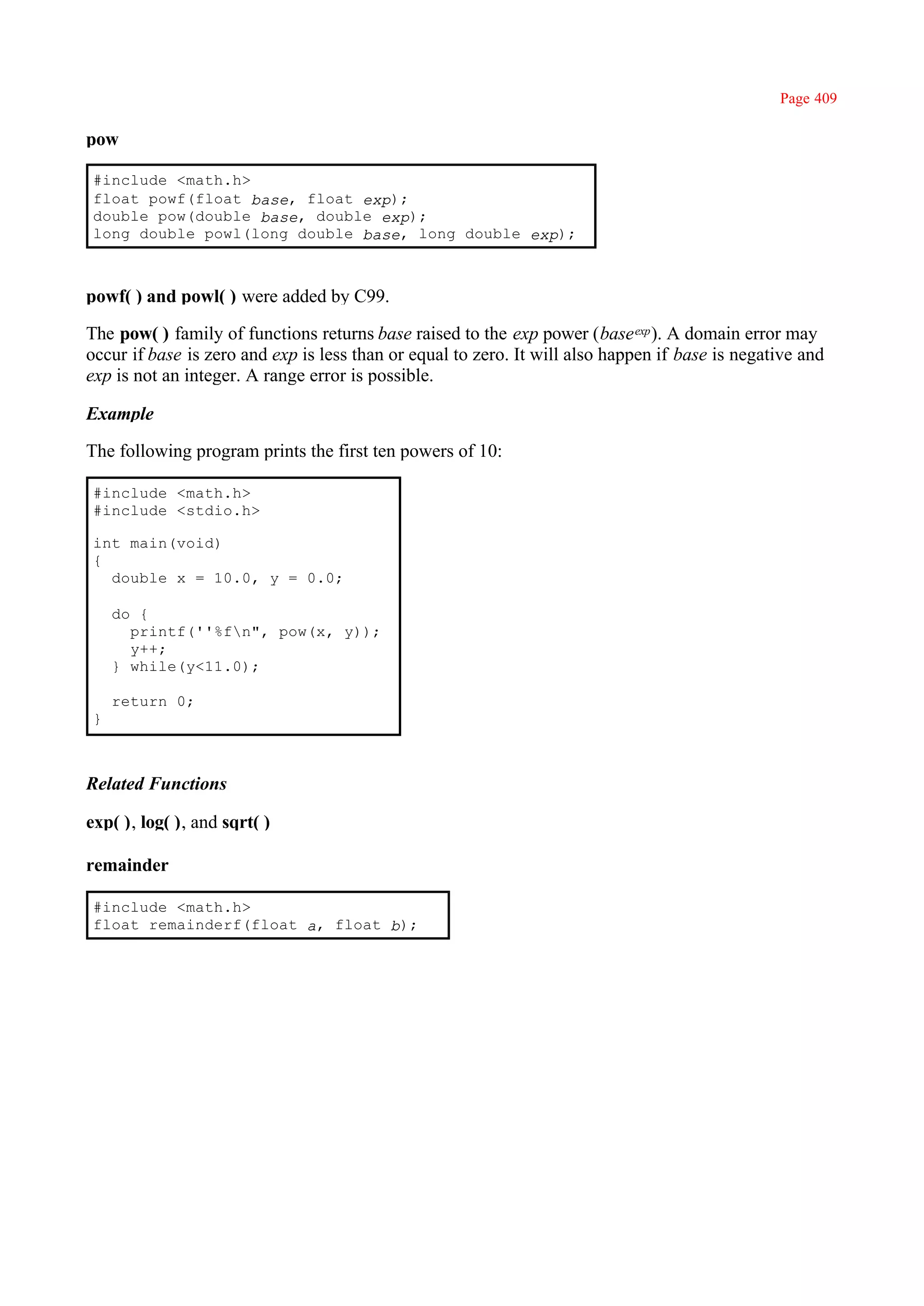 Page 409

pow

 #include <math.h>
 float powf(float base, float exp);
 double pow(double base, double exp);
 long double powl(long double base, long double exp);



powf( ) and powl( ) were added by C99.

The pow( ) family of functions returns base raised to the exp power (base exp ). A domain error may
occur if base is zero and exp is less than or equal to zero. It will also happen if base is negative and
exp is not an integer. A range error is possible.

Example

The following program prints the first ten powers of 10:

 #include <math.h>
 #include <stdio.h>

 int main(void)
 {
   double x = 10.0, y = 0.0;

     do {
       printf(''%fn", pow(x, y));
       y++;
     } while(y<11.0);

     return 0;
 }



Related Functions

exp( ), log( ), and sqrt( )

remainder

 #include <math.h>
 float remainderf(float a, float b);
 