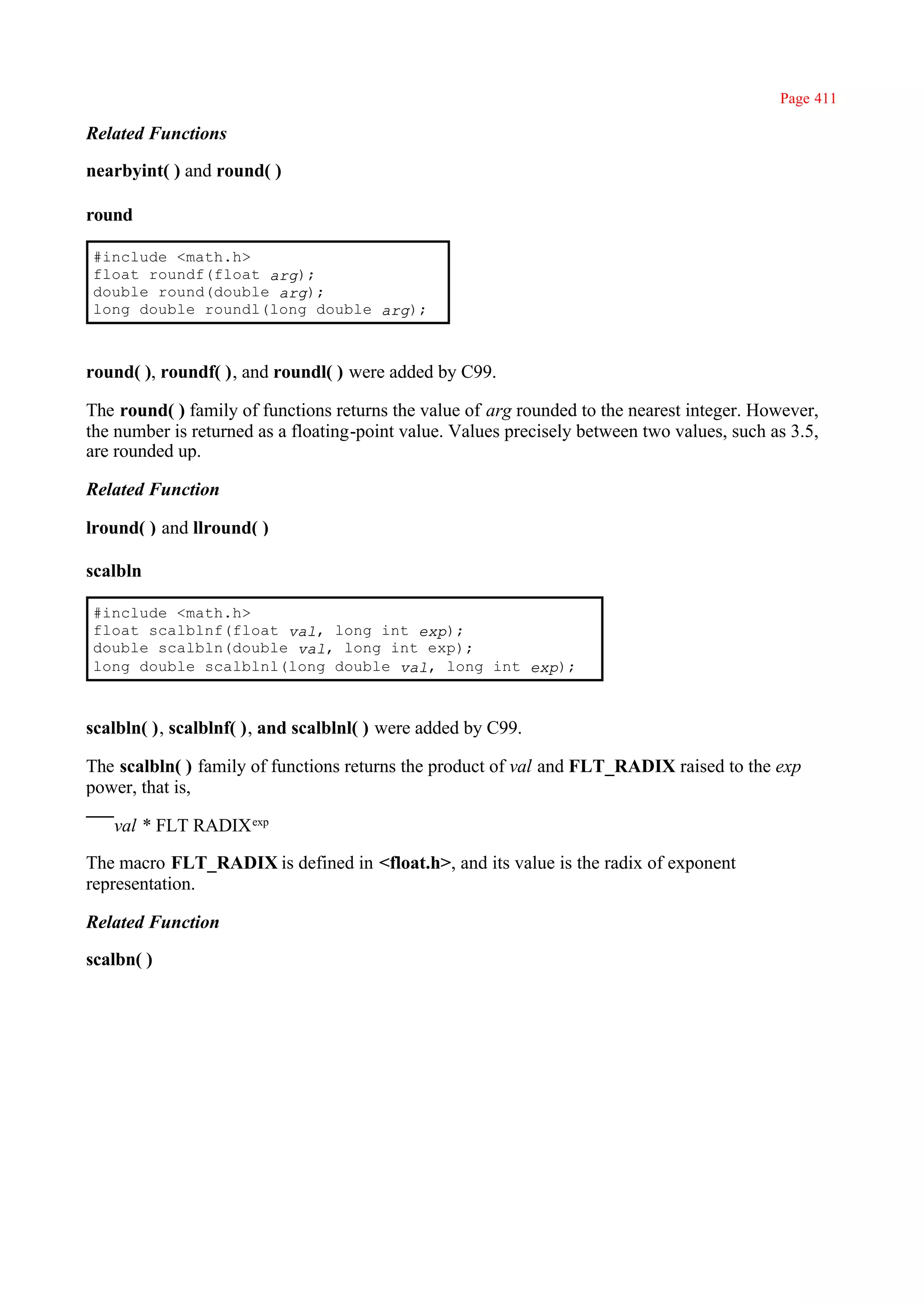 Page 411

Related Functions

nearbyint( ) and round( )

round

#include <math.h>
float roundf(float arg);
double round(double arg);
long double roundl(long double arg);



round( ), roundf( ), and roundl( ) were added by C99.

The round( ) family of functions returns the value of arg rounded to the nearest integer. However,
the number is returned as a floating-point value. Values precisely between two values, such as 3.5,
are rounded up.

Related Function

lround( ) and llround( )

scalbln

#include <math.h>
float scalblnf(float val, long int exp);
double scalbln(double val, long int exp);
long double scalblnl(long double val, long int exp);



scalbln( ), scalblnf( ), and scalblnl( ) were added by C99.

The scalbln( ) family of functions returns the product of val and FLT_RADIX raised to the exp
power, that is,

   val * FLT RADIX exp

The macro FLT_RADIX is defined in <float.h>, and its value is the radix of exponent
representation.

Related Function

scalbn( )
 