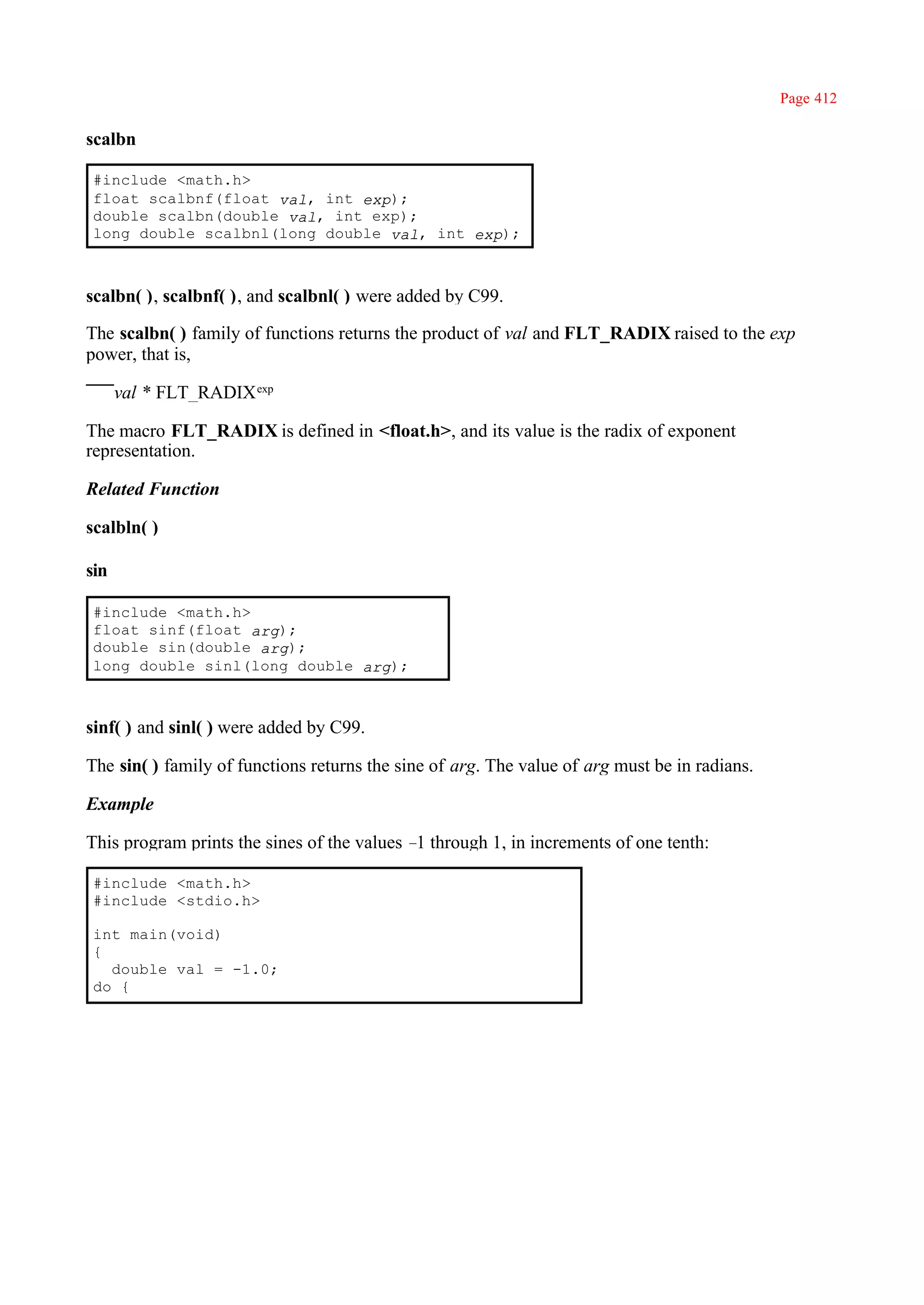 Page 412

scalbn

#include <math.h>
float scalbnf(float val, int exp);
double scalbn(double val, int exp);
long double scalbnl(long double val, int exp);



scalbn( ), scalbnf( ), and scalbnl( ) were added by C99.

The scalbn( ) family of functions returns the product of val and FLT_RADIX raised to the exp
power, that is,

      val * FLT_RADIX exp

The macro FLT_RADIX is defined in <float.h>, and its value is the radix of exponent
representation.

Related Function

scalbln( )

sin

#include <math.h>
float sinf(float arg);
double sin(double arg);
long double sinl(long double arg);



sinf( ) and sinl( ) were added by C99.

The sin( ) family of functions returns the sine of arg. The value of arg must be in radians.

Example

This program prints the sines of the values – through 1, in increments of one tenth:
                                             1

#include <math.h>
#include <stdio.h>

int main(void)
{
  double val = -1.0;
do {
 