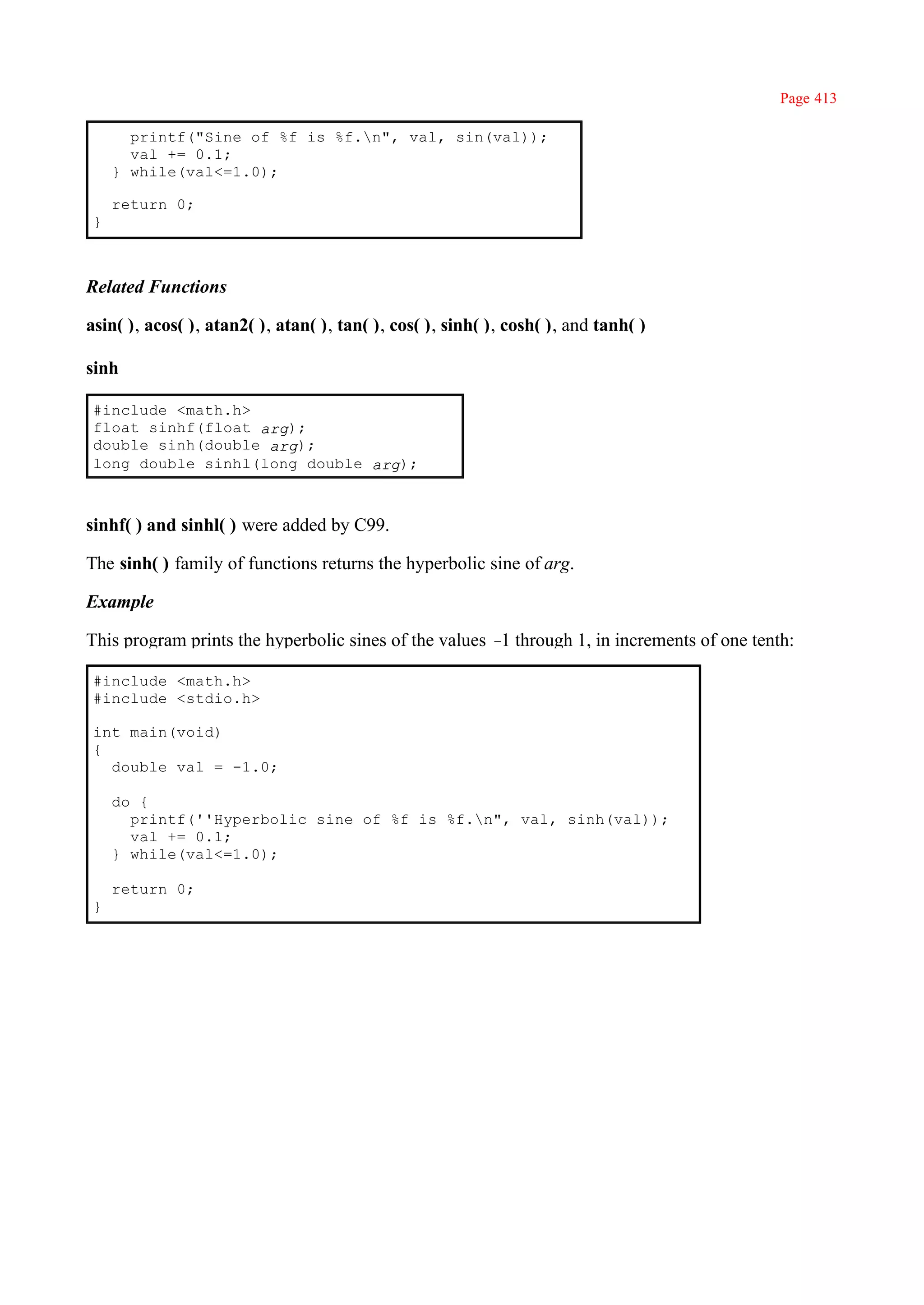 Page 413

       printf("Sine of %f is %f.n", val, sin(val));
       val += 0.1;
     } while(val<=1.0);

     return 0;
 }



Related Functions

asin( ), acos( ), atan2( ), atan( ), tan( ), cos( ), sinh( ), cosh( ), and tanh( )

sinh

 #include <math.h>
 float sinhf(float arg);
 double sinh(double arg);
 long double sinhl(long double arg);



sinhf( ) and sinhl( ) were added by C99.

The sinh( ) family of functions returns the hyperbolic sine of arg.

Example

This program prints the hyperbolic sines of the values – through 1, in increments of one tenth:
                                                        1

 #include <math.h>
 #include <stdio.h>

 int main(void)
 {
   double val = -1.0;

     do {
       printf(''Hyperbolic sine of %f is %f.n", val, sinh(val));
       val += 0.1;
     } while(val<=1.0);

     return 0;
 }
 