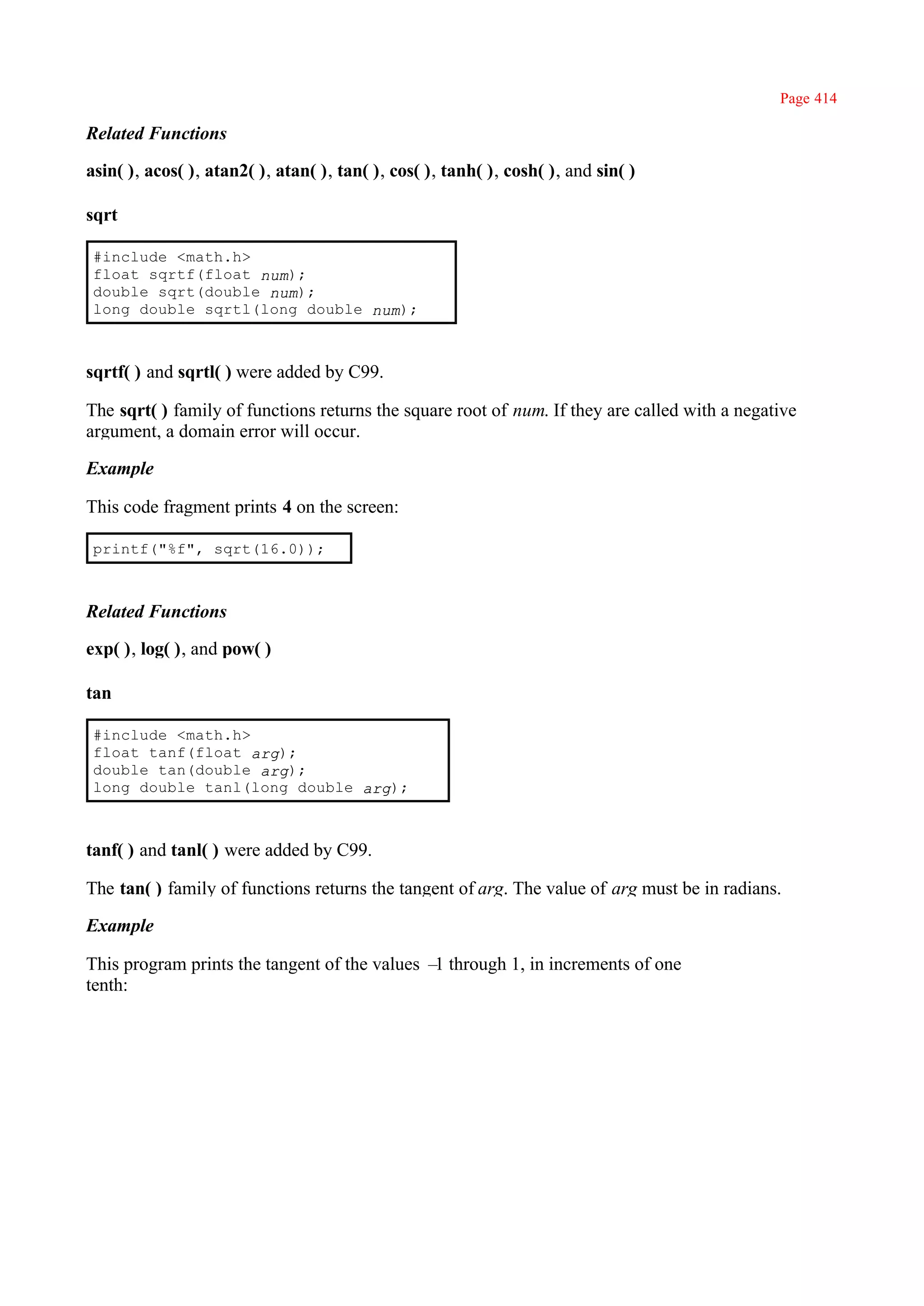 Page 414

Related Functions

asin( ), acos( ), atan2( ), atan( ), tan( ), cos( ), tanh( ), cosh( ), and sin( )

sqrt

 #include <math.h>
 float sqrtf(float num);
 double sqrt(double num);
 long double sqrtl(long double num);



sqrtf( ) and sqrtl( ) were added by C99.

The sqrt( ) family of functions returns the square root of num. If they are called with a negative
argument, a domain error will occur.

Example

This code fragment prints 4 on the screen:

 printf("%f", sqrt(16.0));



Related Functions

exp( ), log( ), and pow( )

tan

 #include <math.h>
 float tanf(float arg);
 double tan(double arg);
 long double tanl(long double arg);



tanf( ) and tanl( ) were added by C99.

The tan( ) family of functions returns the tangent of arg. The value of arg must be in radians.

Example

This program prints the tangent of the values – through 1, in increments of one
                                               1
tenth:
 