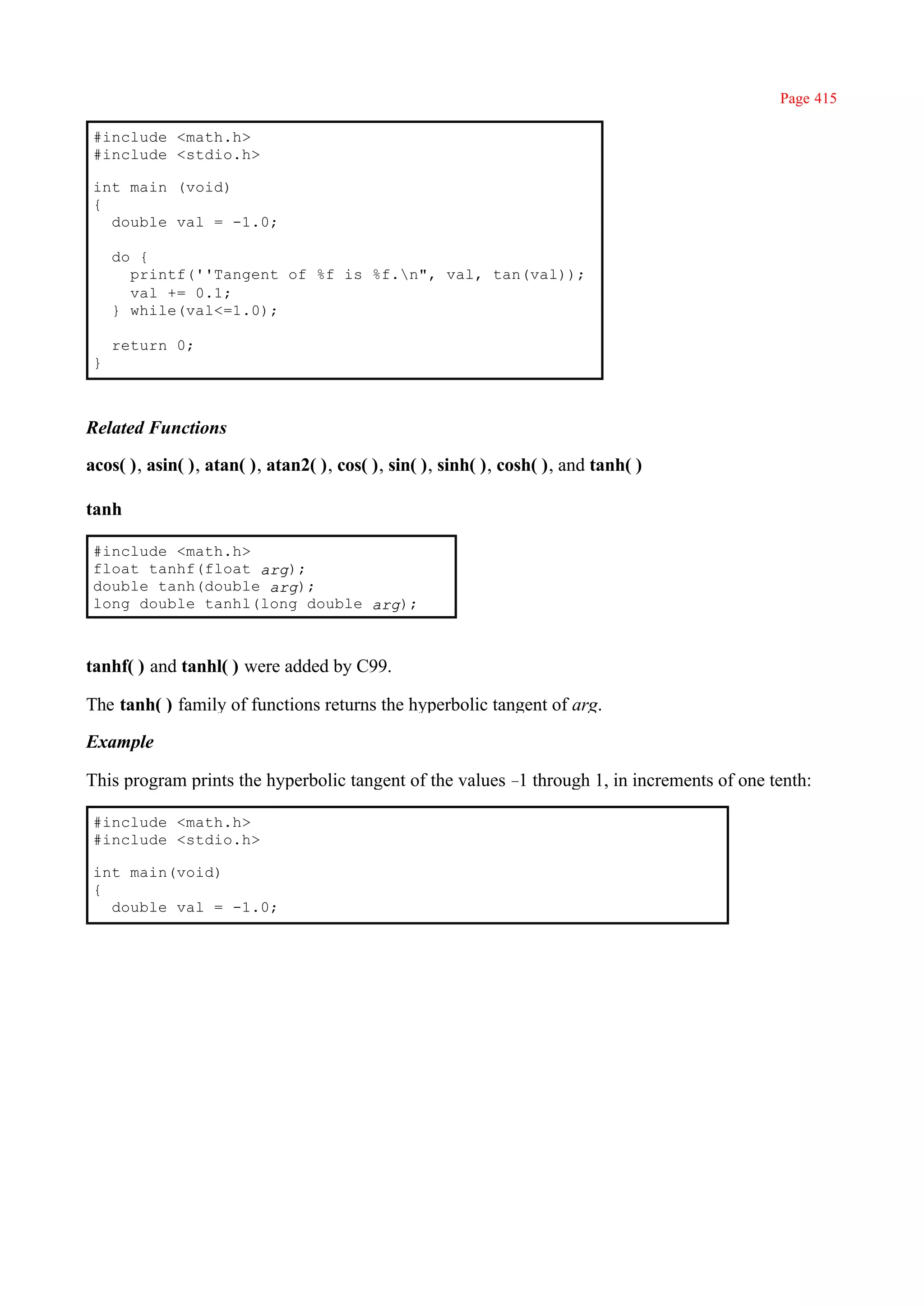Page 415

 #include <math.h>
 #include <stdio.h>

 int main (void)
 {
   double val = -1.0;

     do {
       printf(''Tangent of %f is %f.n", val, tan(val));
       val += 0.1;
     } while(val<=1.0);

     return 0;
 }



Related Functions

acos( ), asin( ), atan( ), atan2( ), cos( ), sin( ), sinh( ), cosh( ), and tanh( )

tanh

 #include <math.h>
 float tanhf(float arg);
 double tanh(double arg);
 long double tanhl(long double arg);



tanhf( ) and tanhl( ) were added by C99.

The tanh( ) family of functions returns the hyperbolic tangent of arg.

Example

This program prints the hyperbolic tangent of the values – through 1, in increments of one tenth:
                                                          1

 #include <math.h>
 #include <stdio.h>

 int main(void)
 {
   double val = -1.0;
 