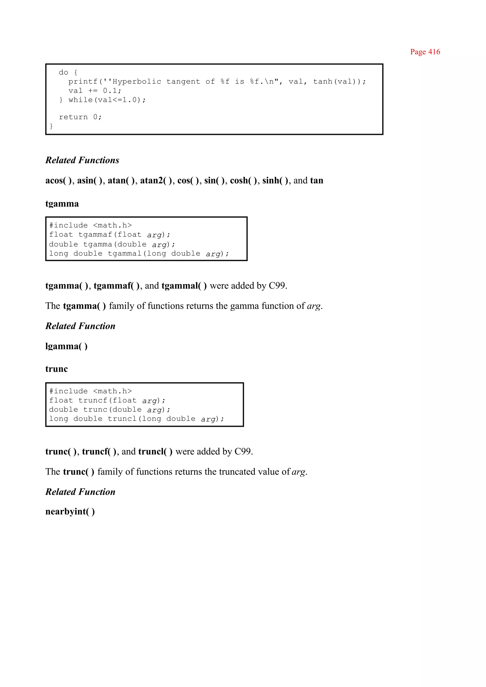 Page 416

     do {
       printf(''Hyperbolic tangent of %f is %f.n", val, tanh(val));
       val += 0.1;
     } while(val<=1.0);

     return 0;
 }



Related Functions

acos( ), asin( ), atan( ), atan2( ), cos( ), sin( ), cosh( ), sinh( ), and tan

tgamma

 #include <math.h>
 float tgammaf(float arg);
 double tgamma(double arg);
 long double tgammal(long double arg);



tgamma( ), tgammaf( ), and tgammal( ) were added by C99.

The tgamma( ) family of functions returns the gamma function of arg.

Related Function

lgamma( )

trunc

 #include <math.h>
 float truncf(float arg);
 double trunc(double arg);
 long double truncl(long double arg);



trunc( ), truncf( ), and truncl( ) were added by C99.

The trunc( ) family of functions returns the truncated value of arg.

Related Function

nearbyint( )
 
