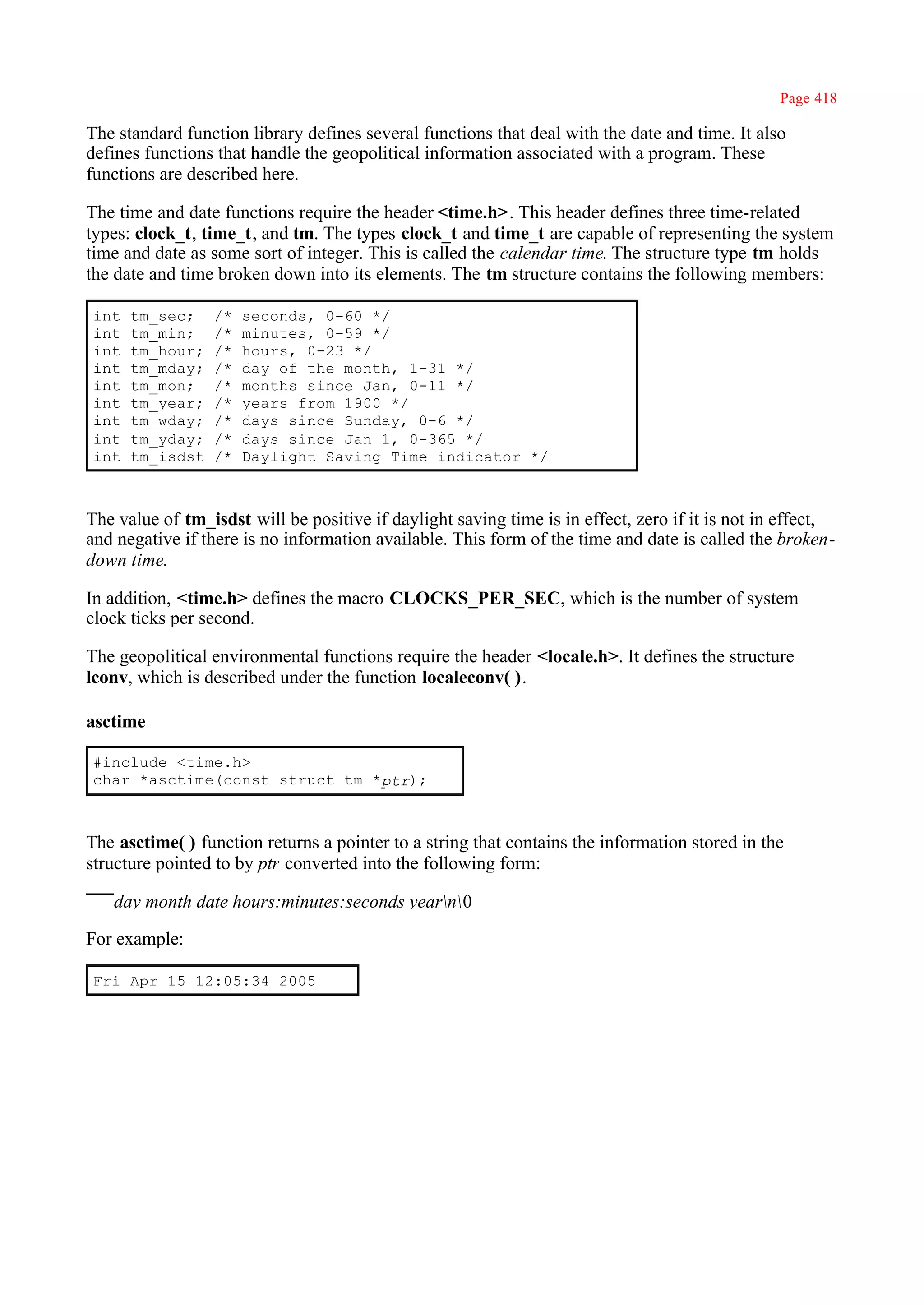 Page 418

The standard function library defines several functions that deal with the date and time. It also
defines functions that handle the geopolitical information associated with a program. These
functions are described here.

The time and date functions require the header <time.h>. This header defines three time-related
types: clock_t, time_t, and tm. The types clock_t and time_t are capable of representing the system
time and date as some sort of integer. This is called the calendar time. The structure type tm holds
the date and time broken down into its elements. The tm structure contains the following members:

int   tm_sec;    /*   seconds, 0-60 */
int   tm_min;    /*   minutes, 0-59 */
int   tm_hour;   /*   hours, 0-23 */
int   tm_mday;   /*   day of the month, 1-31 */
int   tm_mon;    /*   months since Jan, 0-11 */
int   tm_year;   /*   years from 1900 */
int   tm_wday;   /*   days since Sunday, 0-6 */
int   tm_yday;   /*   days since Jan 1, 0-365 */
int   tm_isdst   /*   Daylight Saving Time indicator */



The value of tm_isdst will be positive if daylight saving time is in effect, zero if it is not in effect,
and negative if there is no information available. This form of the time and date is called the broken-
down time.

In addition, <time.h> defines the macro CLOCKS_PER_SEC, which is the number of system
clock ticks per second.

The geopolitical environmental functions require the header <locale.h>. It defines the structure
lconv, which is described under the function localeconv( ).

asctime

#include <time.h>
char *asctime(const struct tm *ptr);



The asctime( ) function returns a pointer to a string that contains the information stored in the
structure pointed to by ptr converted into the following form:

   day month date hours:minutes:seconds yearn0

For example:

Fri Apr 15 12:05:34 2005
 