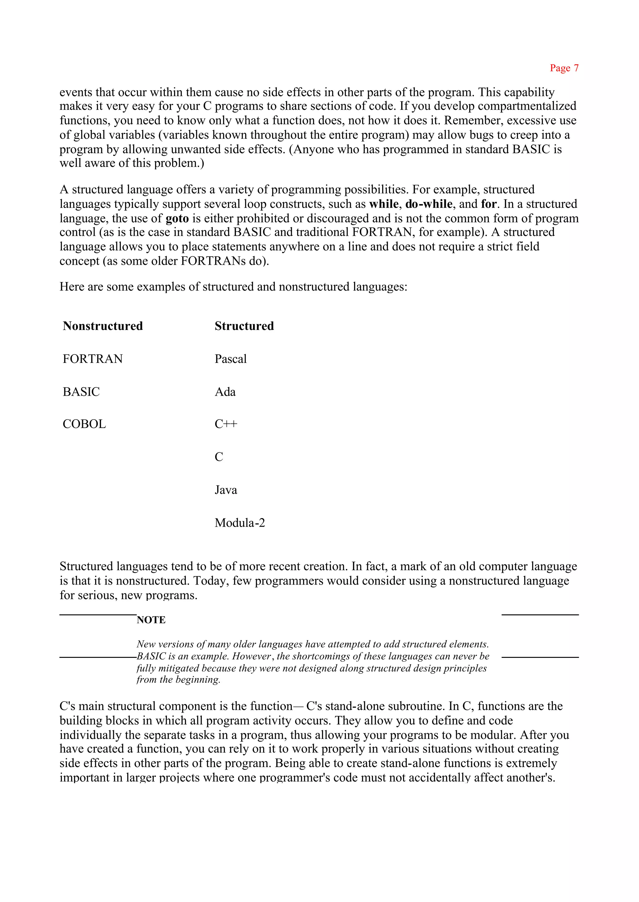 Page 7

events that occur within them cause no side effects in other parts of the program. This capability
makes it very easy for your C programs to share sections of code. If you develop compartmentalized
functions, you need to know only what a function does, not how it does it. Remember, excessive use
of global variables (variables known throughout the entire program) may allow bugs to creep into a
program by allowing unwanted side effects. (Anyone who has programmed in standard BASIC is
well aware of this problem.)

A structured language offers a variety of programming possibilities. For example, structured
languages typically support several loop constructs, such as while, do-while, and for. In a structured
language, the use of goto is either prohibited or discouraged and is not the common form of program
control (as is the case in standard BASIC and traditional FORTRAN, for example). A structured
language allows you to place statements anywhere on a line and does not require a strict field
concept (as some older FORTRANs do).

Here are some examples of structured and nonstructured languages:


Nonstructured                   Structured

FORTRAN                         Pascal

BASIC                           Ada

COBOL                           C++

                                C

                                Java

                                Modula-2


Structured languages tend to be of more recent creation. In fact, a mark of an old computer language
is that it is nonstructured. Today, few programmers would consider using a nonstructured language
for serious, new programs.
               NOTE

               New versions of many older languages have attempted to add structured elements.
               BASIC is an example. However, the shortcomings of these languages can never be
               fully mitigated because they were not designed along structured design principles
               from the beginning.

C's main structural component is the function— C's stand-alone subroutine. In C, functions are the
building blocks in which all program activity occurs. They allow you to define and code
individually the separate tasks in a program, thus allowing your programs to be modular. After you
have created a function, you can rely on it to work properly in various situations without creating
side effects in other parts of the program. Being able to create stand-alone functions is extremely
important in larger projects where one programmer's code must not accidentally affect another's.
 