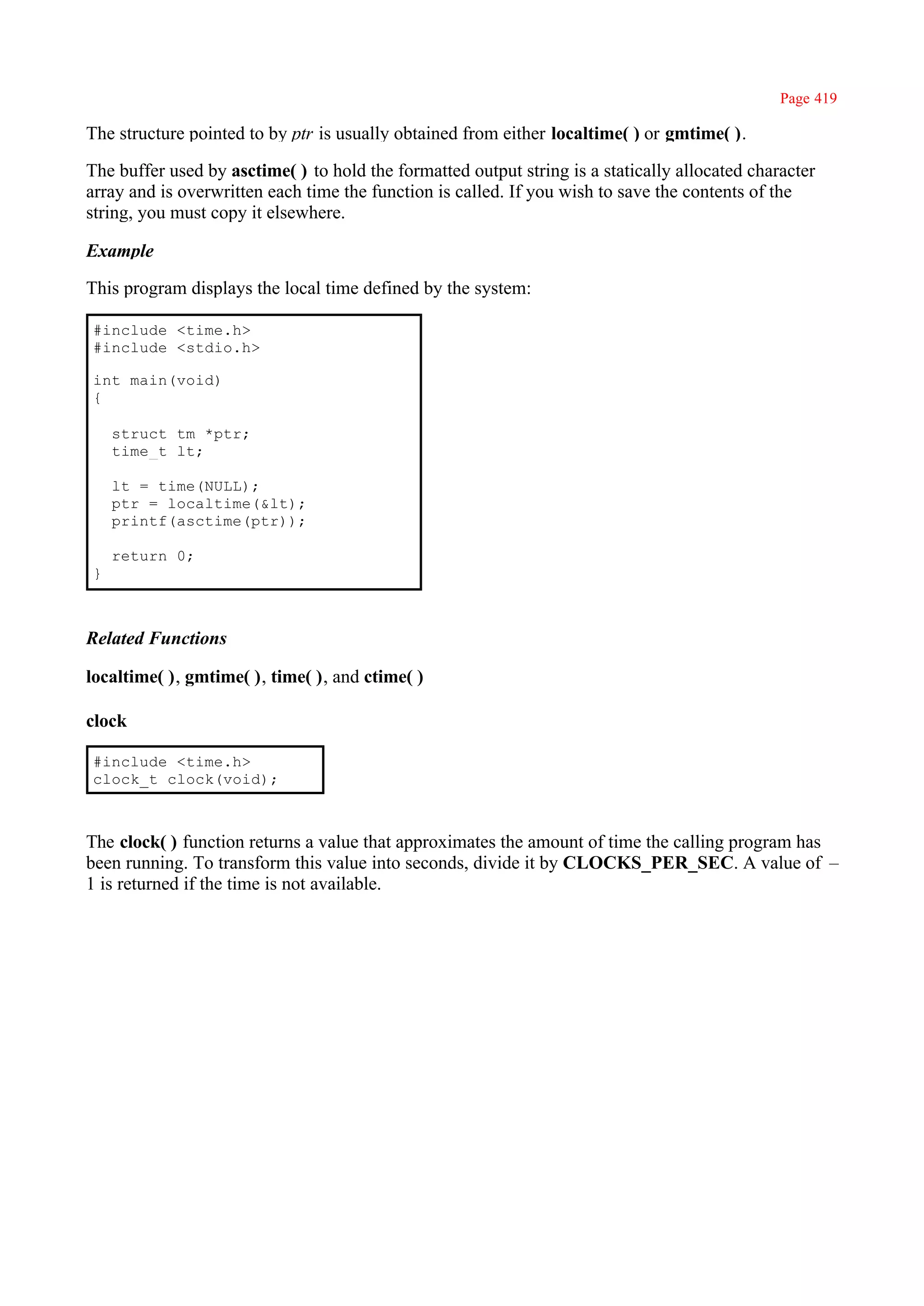 Page 419

The structure pointed to by ptr is usually obtained from either localtime( ) or gmtime( ).

The buffer used by asctime( ) to hold the formatted output string is a statically allocated character
array and is overwritten each time the function is called. If you wish to save the contents of the
string, you must copy it elsewhere.

Example

This program displays the local time defined by the system:

#include <time.h>
#include <stdio.h>

int main(void)
{

    struct tm *ptr;
    time_t lt;

    lt = time(NULL);
    ptr = localtime(&lt);
    printf(asctime(ptr));

    return 0;
}



Related Functions

localtime( ), gmtime( ), time( ), and ctime( )

clock

#include <time.h>
clock_t clock(void);



The clock( ) function returns a value that approximates the amount of time the calling program has
been running. To transform this value into seconds, divide it by CLOCKS_PER_SEC. A value of –
1 is returned if the time is not available.
 