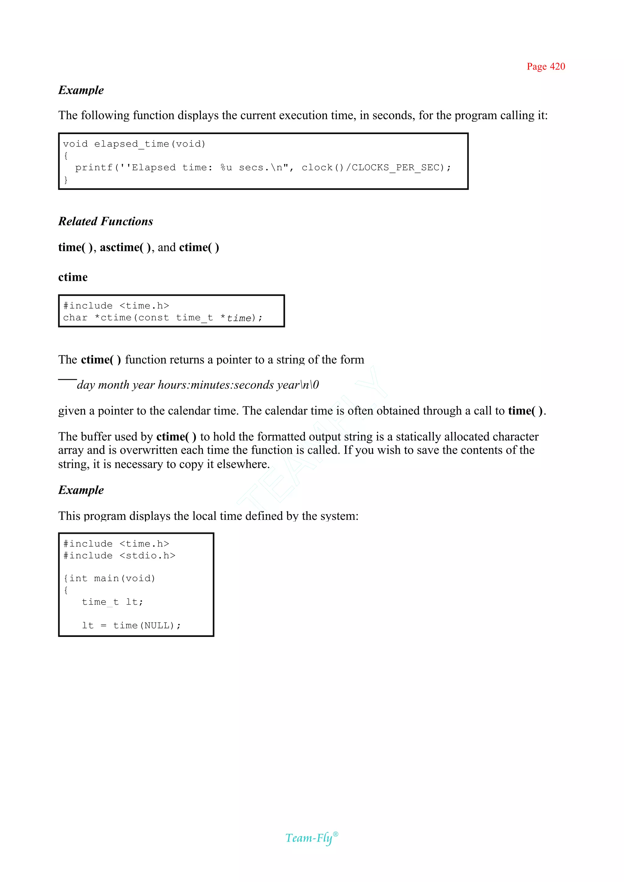 Page 420

Example

The following function displays the current execution time, in seconds, for the program calling it:

void elapsed_time(void)
{
  printf(''Elapsed time: %u secs.n", clock()/CLOCKS_PER_SEC);
}



Related Functions

time( ), asctime( ), and ctime( )

ctime

#include <time.h>
char *ctime(const time_t *time);



The ctime( ) function returns a pointer to a string of the form

   day month year hours:minutes:seconds yearn0
                                            Y
given a pointer to the calendar time. The calendar time is often obtained through a call to time( ).
                                          FL

The buffer used by ctime( ) to hold the formatted output string is a statically allocated character
                                        AM


array and is overwritten each time the function is called. If you wish to save the contents of the
string, it is necessary to copy it elsewhere.

Example
                                TE




This program displays the local time defined by the system:

#include <time.h>
#include <stdio.h>

{int main(void)
{
   time_t lt;

    lt = time(NULL);




                                              Team-Fly®
 