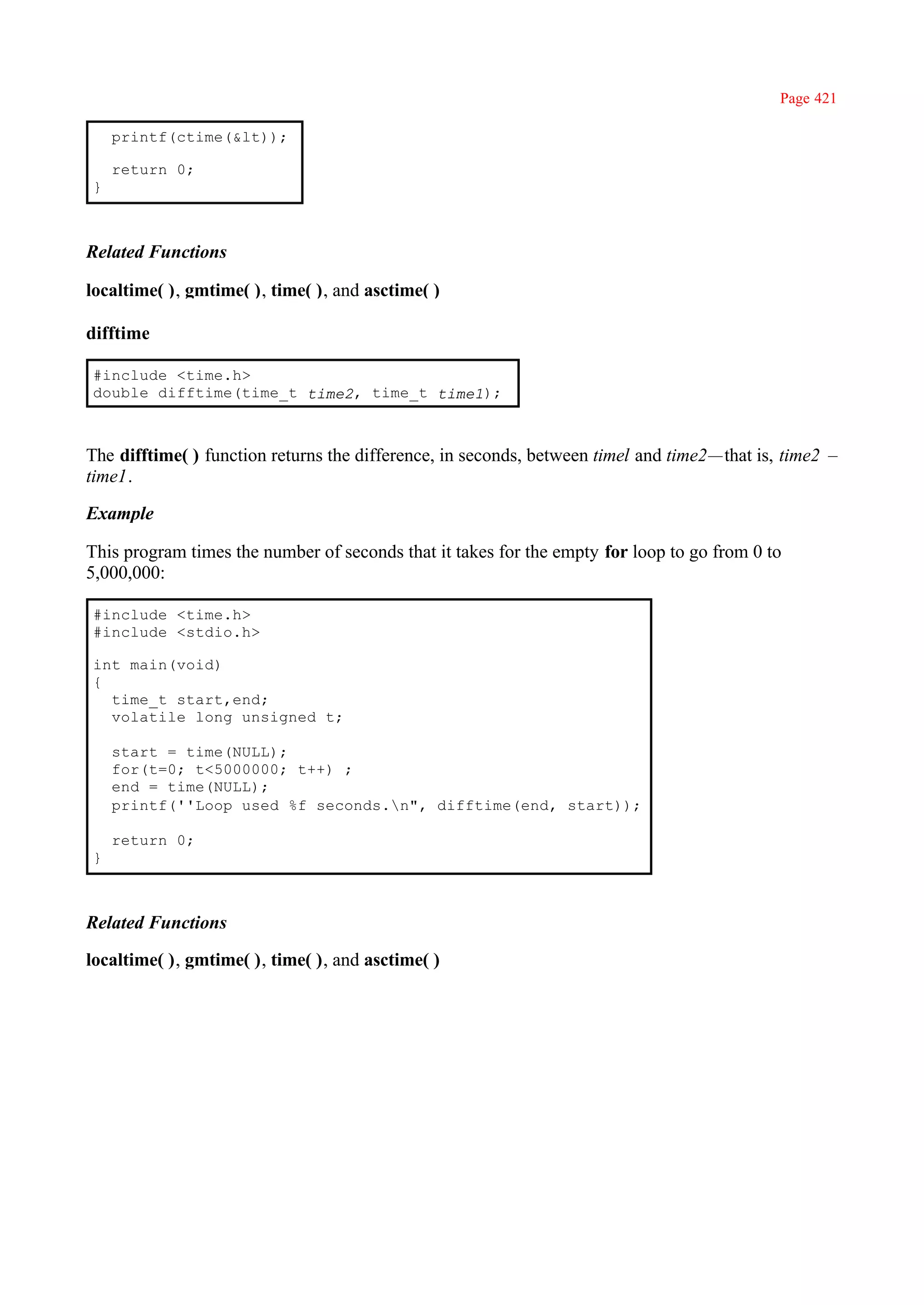 Page 421

    printf(ctime(&lt));

    return 0;
}



Related Functions

localtime( ), gmtime( ), time( ), and asctime( )

difftime

#include <time.h>
double difftime(time_t time2, time_t time1);



The difftime( ) function returns the difference, in seconds, between timel and time2—that is, time2 –
time1.

Example

This program times the number of seconds that it takes for the empty for loop to go from 0 to
5,000,000:

#include <time.h>
#include <stdio.h>

int main(void)
{
  time_t start,end;
  volatile long unsigned t;

    start = time(NULL);
    for(t=0; t<5000000; t++) ;
    end = time(NULL);
    printf(''Loop used %f seconds.n", difftime(end, start));

    return 0;
}



Related Functions

localtime( ), gmtime( ), time( ), and asctime( )
 