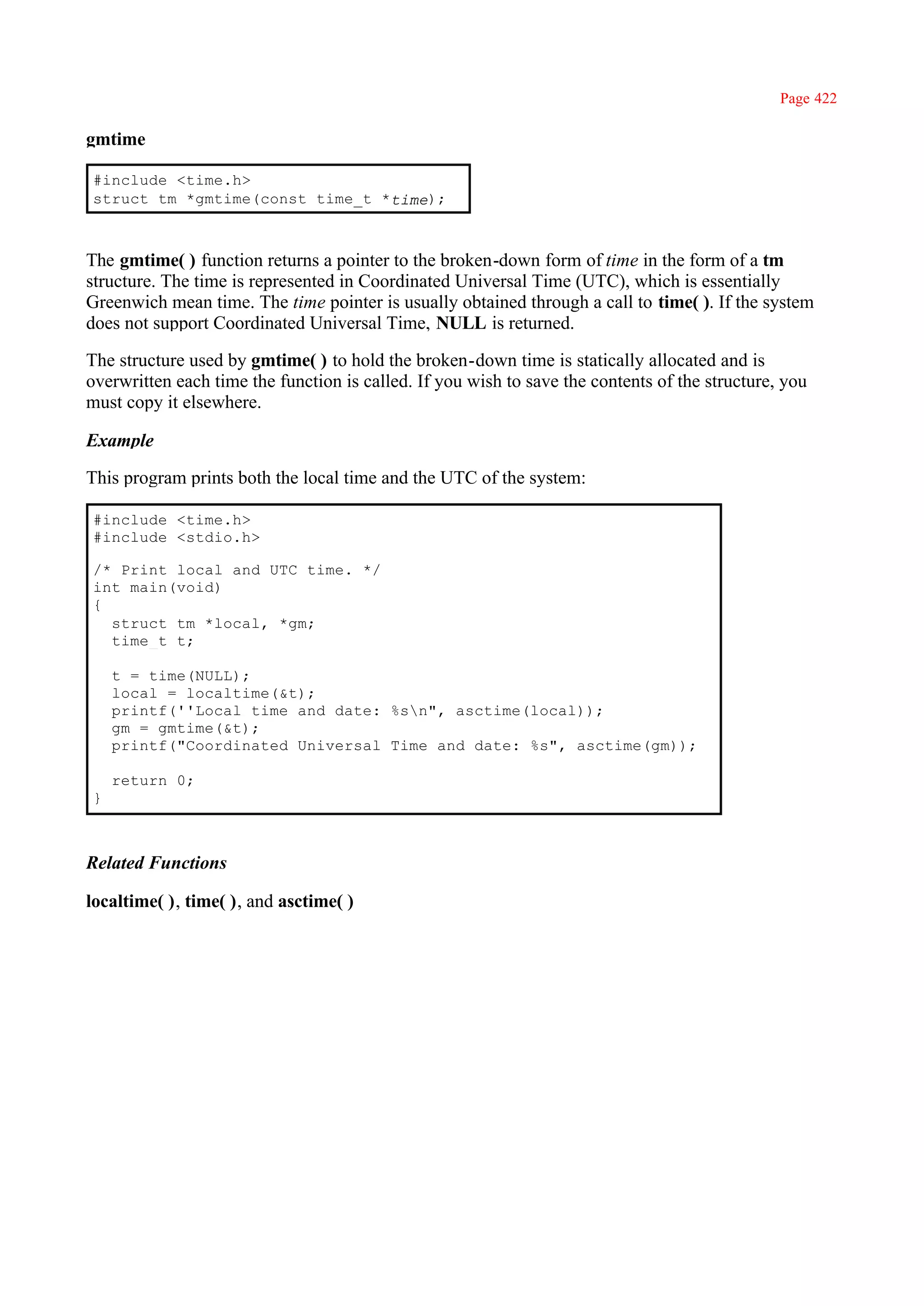 Page 422

gmtime

#include <time.h>
struct tm *gmtime(const time_t *time);



The gmtime( ) function returns a pointer to the broken-down form of time in the form of a tm
structure. The time is represented in Coordinated Universal Time (UTC), which is essentially
Greenwich mean time. The time pointer is usually obtained through a call to time( ). If the system
does not support Coordinated Universal Time, NULL is returned.

The structure used by gmtime( ) to hold the broken-down time is statically allocated and is
overwritten each time the function is called. If you wish to save the contents of the structure, you
must copy it elsewhere.

Example

This program prints both the local time and the UTC of the system:

#include <time.h>
#include <stdio.h>

/* Print local and UTC time. */
int main(void)
{
  struct tm *local, *gm;
  time_t t;

    t = time(NULL);
    local = localtime(&t);
    printf(''Local time and date: %sn", asctime(local));
    gm = gmtime(&t);
    printf("Coordinated Universal Time and date: %s", asctime(gm));

    return 0;
}



Related Functions

localtime( ), time( ), and asctime( )
 