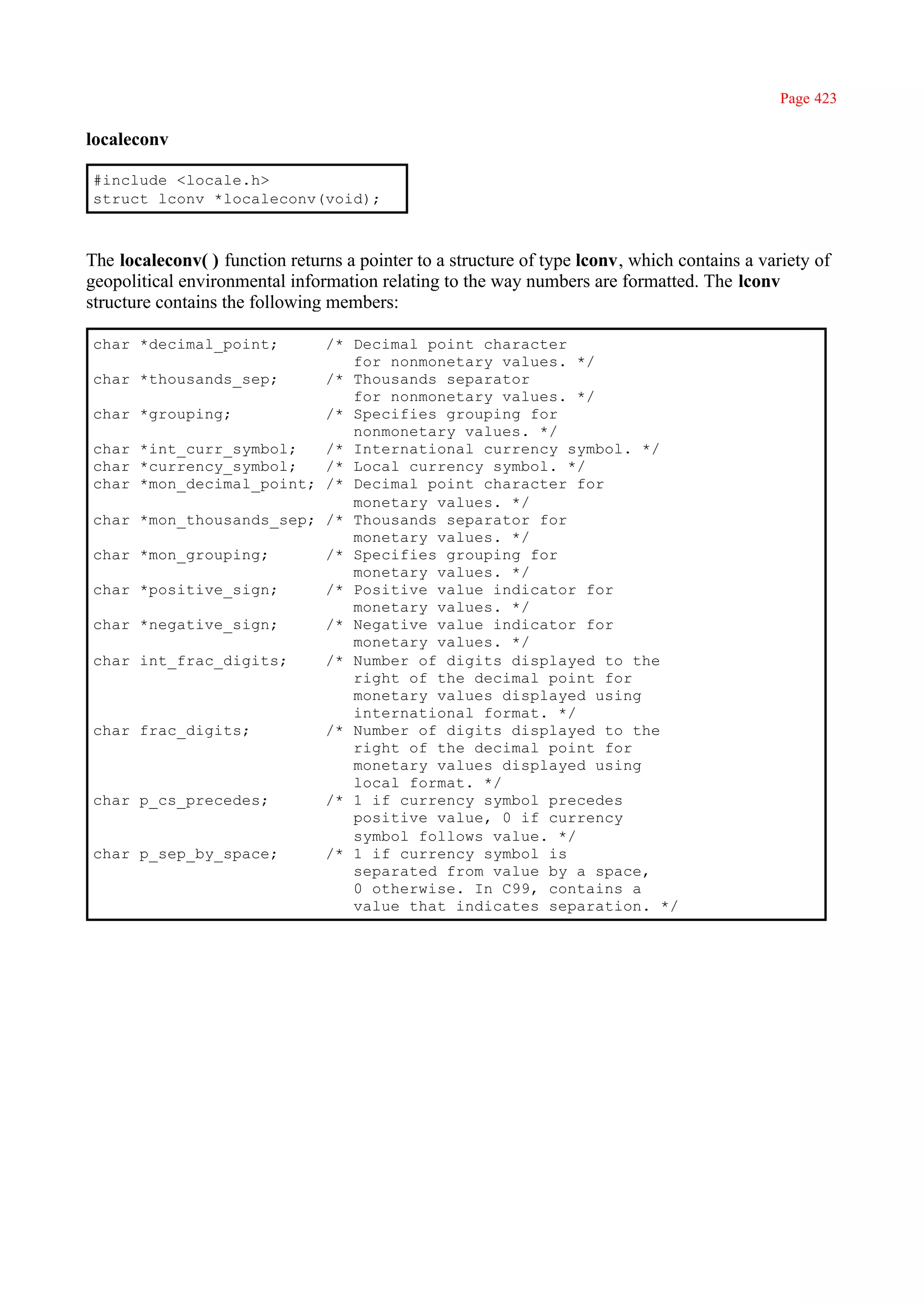Page 423

localeconv

#include <locale.h>
struct lconv *localeconv(void);



The localeconv( ) function returns a pointer to a structure of type lconv, which contains a variety of
geopolitical environmental information relating to the way numbers are formatted. The lconv
structure contains the following members:

char *decimal_point;     /* Decimal point character
                            for nonmonetary values. */
char *thousands_sep;     /* Thousands separator
                            for nonmonetary values. */
char *grouping;          /* Specifies grouping for
                            nonmonetary values. */
char *int_curr_symbol;   /* International currency symbol. */
char *currency_symbol;   /* Local currency symbol. */
char *mon_decimal_point; /* Decimal point character for
                            monetary values. */
char *mon_thousands_sep; /* Thousands separator for
                            monetary values. */
char *mon_grouping;      /* Specifies grouping for
                            monetary values. */
char *positive_sign;     /* Positive value indicator for
                            monetary values. */
char *negative_sign;     /* Negative value indicator for
                            monetary values. */
char int_frac_digits;    /* Number of digits displayed to the
                            right of the decimal point for
                            monetary values displayed using
                            international format. */
char frac_digits;        /* Number of digits displayed to the
                            right of the decimal point for
                            monetary values displayed using
                            local format. */
char p_cs_precedes;      /* 1 if currency symbol precedes
                            positive value, 0 if currency
                            symbol follows value. */
char p_sep_by_space;     /* 1 if currency symbol is
                            separated from value by a space,
                            0 otherwise. In C99, contains a
                            value that indicates separation. */
 