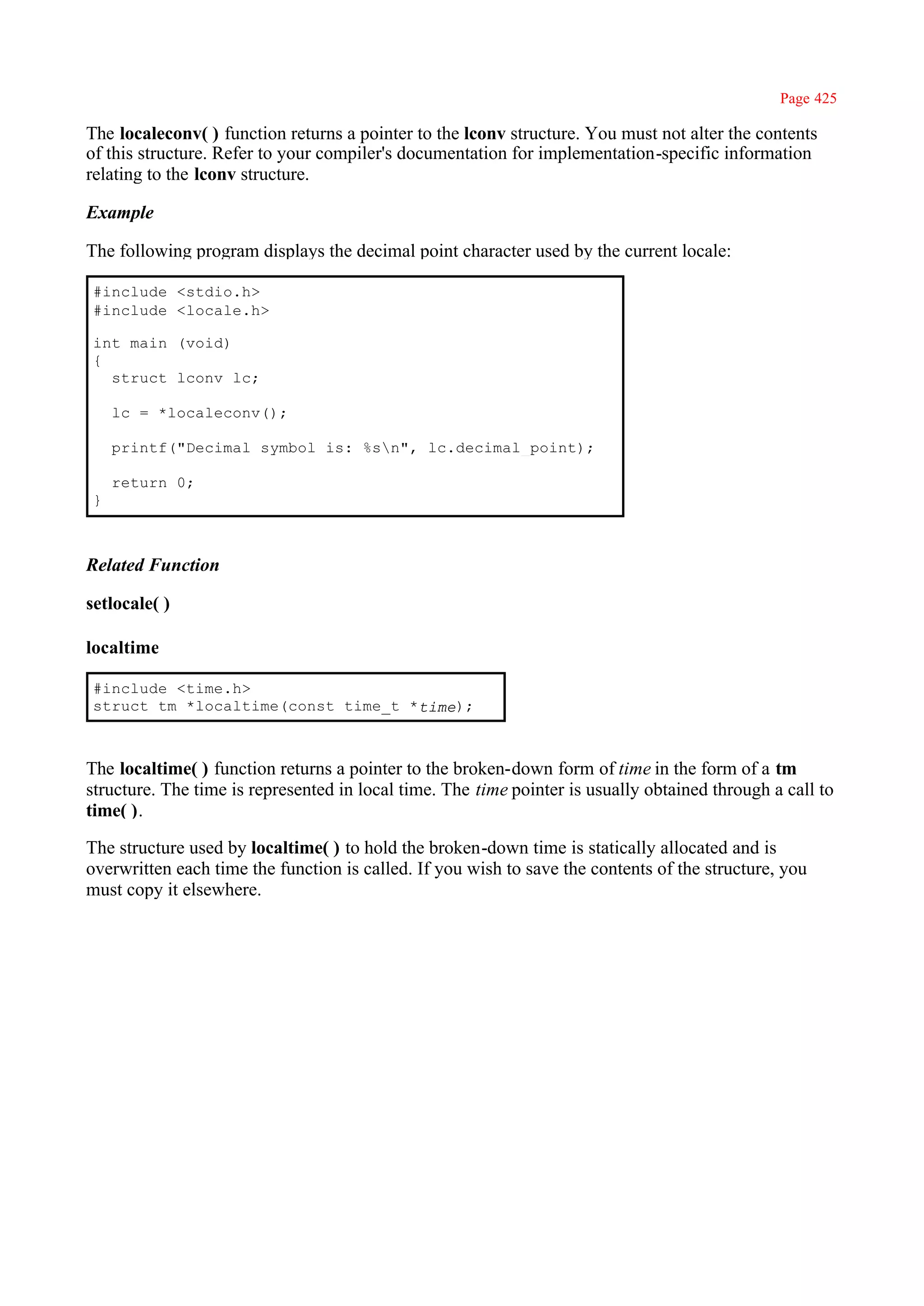 Page 425

The localeconv( ) function returns a pointer to the lconv structure. You must not alter the contents
of this structure. Refer to your compiler's documentation for implementation-specific information
relating to the lconv structure.

Example

The following program displays the decimal point character used by the current locale:

#include <stdio.h>
#include <locale.h>

int main (void)
{
  struct lconv lc;

    lc = *localeconv();

    printf("Decimal symbol is: %sn", lc.decimal_point);

    return 0;
}



Related Function

setlocale( )

localtime

#include <time.h>
struct tm *localtime(const time_t *time);



The localtime( ) function returns a pointer to the broken-down form of time in the form of a tm
structure. The time is represented in local time. The time pointer is usually obtained through a call to
time( ).

The structure used by localtime( ) to hold the broken-down time is statically allocated and is
overwritten each time the function is called. If you wish to save the contents of the structure, you
must copy it elsewhere.
 