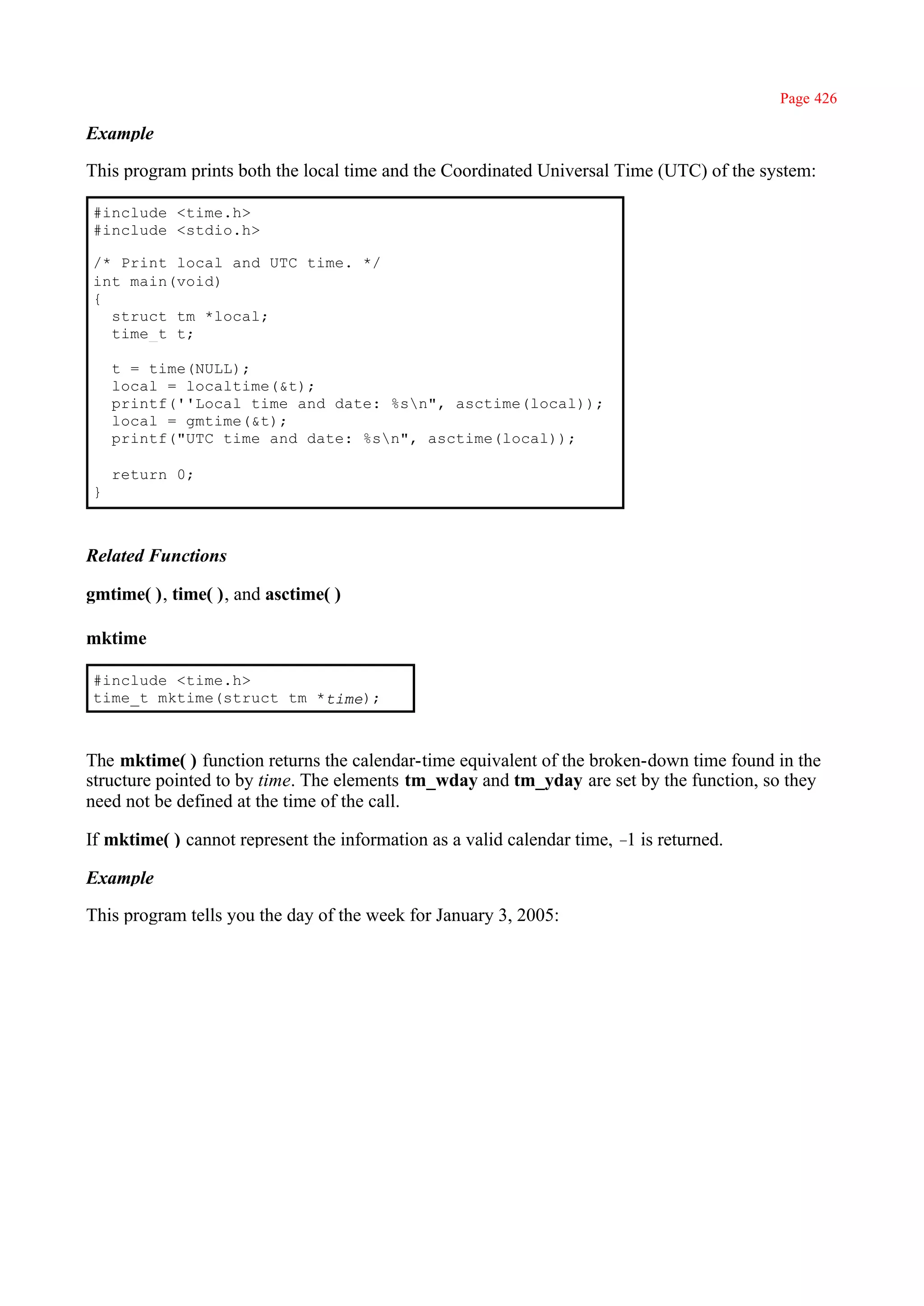 Page 426

Example

This program prints both the local time and the Coordinated Universal Time (UTC) of the system:

#include <time.h>
#include <stdio.h>

/* Print local and UTC time. */
int main(void)
{
  struct tm *local;
  time_t t;

    t = time(NULL);
    local = localtime(&t);
    printf(''Local time and date: %sn", asctime(local));
    local = gmtime(&t);
    printf("UTC time and date: %sn", asctime(local));

    return 0;
}



Related Functions

gmtime( ), time( ), and asctime( )

mktime

#include <time.h>
time_t mktime(struct tm *time);



The mktime( ) function returns the calendar-time equivalent of the broken-down time found in the
structure pointed to by time. The elements tm_wday and tm_yday are set by the function, so they
need not be defined at the time of the call.

If mktime( ) cannot represent the information as a valid calendar time, – is returned.
                                                                         1

Example

This program tells you the day of the week for January 3, 2005:
 