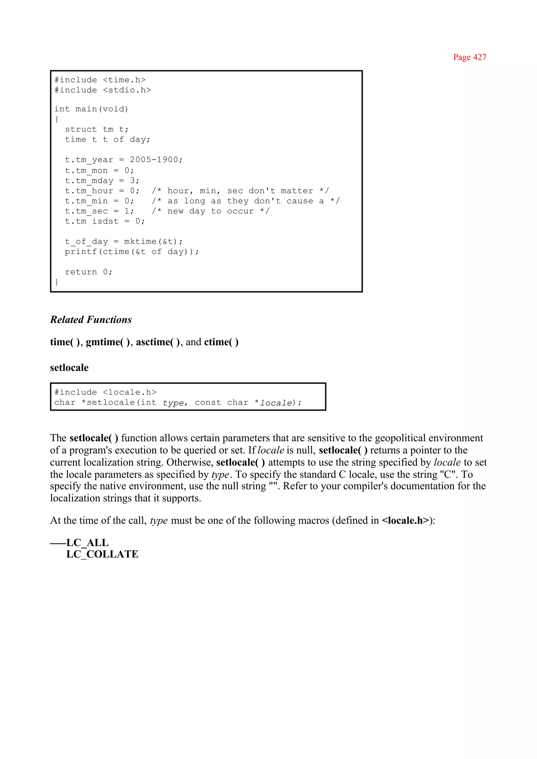 Page 427

#include <time.h>
#include <stdio.h>

int main(void)
{
  struct tm t;
  time_t t_of_day;

    t.tm_year = 2005-1900;
    t.tm_mon = 0;
    t.tm_mday = 3;
    t.tm_hour = 0; /* hour, min, sec don't matter */
    t.tm_min = 0;   /* as long as they don't cause a */
    t.tm_sec = 1;   /* new day to occur */
    t.tm_isdst = 0;

    t_of_day = mktime(&t);
    printf(ctime(&t_of_day));

    return 0;
}



Related Functions

time( ), gmtime( ), asctime( ), and ctime( )

setlocale

#include <locale.h>
char *setlocale(int type, const char *locale);



The setlocale( ) function allows certain parameters that are sensitive to the geopolitical environment
of a program's execution to be queried or set. If locale is null, setlocale( ) returns a pointer to the
current localization string. Otherwise, setlocale( ) attempts to use the string specified by locale to set
the locale parameters as specified by type. To specify the standard C locale, use the string ''C". To
specify the native environment, use the null string "". Refer to your compiler's documentation for the
localization strings that it supports.

At the time of the call, type must be one of the following macros (defined in <locale.h>):

    LC_ALL
    LC_COLLATE
 
